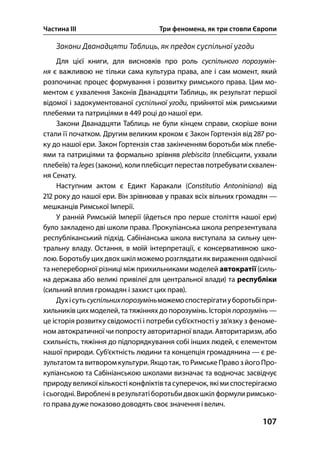 Частина ІІІ Три феномена, як три стовпи Європи
107
Закони Дванадцяти Таблиць, як предок суспільної угоди
Для цієї книги, для висновків про роль суспільного порозумін-
ня є важливою не тільки сама культура права, але і сам момент, який
розпочинає процес формування і розвитку римського права. Цим мо-
ментом є ухвалення Законів Дванадцяти Таблиць, як результат першої
відомої і задокументованої суспільної угоди, прийнятої між римськими
плебеями та патриціями в  році до нашої ери.
Закони Дванадцяти Таблиць не були кінцем справи, скоріше вони
стали її початком. Другим великим кроком є Закон Гортензія від  ро-
ку до нашої ери. Закон Гортензія став закінченням боротьби між плебе-
ями та патриціями та формально зрівняв plebiscita (плебісцити, ухвали
плебеїв) та leges(закони), коли плебісцит перестав потребувати схвален-
ня Сенату.
Наступним актом є Едикт Каракали (Constitutio Antoniniana) від
 року до нашої ери. Він зрівнював у правах всіх вільних громадян —
мешканців Римської Імперії.
У ранній Римській Імперії (йдеться про перше століття нашої ери)
було закладено дві школи права. Прокуліанська школа репрезентувала
республіканський підхід. Сабініанська школа виступала за сильну цен-
тральну владу. Остання, в моїй інтерпретації, є консервативною шко-
лою. Боротьбу цих двох шкіл можемо розглядати як вираження одвічної
та непереборної різниці між прихильниками моделей автократії (силь-
на держава або великі привілеї для центральної влади) та республіки
(сильний вплив громадян і захист цих прав).
Духісутьсуспільнихпорозуміньможемоспостерігатиуборотьбіпри-
хильників цих моделей, та тяжіннях до порозумінь. Історія порозумінь —
це історія розвитку свідомості і потреби суб’єктності у зв’язку з феноме-
ном автократичної чи попросту авторитарної влади. Авторитаризм, або
схильність, тяжіння до підпорядкування собі інших людей, є елементом
нашої природи. Суб’єктність людини та концепція громадянина — є ре-
зультатом та витворомкультури. Якщо так, тоРимськеПравозйого Про-
куліанською та Сабініанською школами визначає та водночас засвідчує
природувеликої кількості конфліктівтасуперечок, якіми спостерігаємо
ісьогодні. Вироблені в результатіборотьбидвохшкіл формулиримсько-
го права дуже показово доводять своє значення і велич.
 