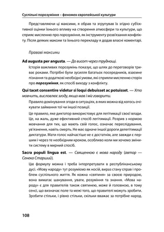 Суспільні порозуміння – феномен європейської культури
108
Представляючи ці максими, я обрав та згрупував їх згідно суб’єк-
тивної оцінки їхнього впливу на створення атмосфери та культури, що
сприяє мисленню про порозуміння, як інструменту розв’язання конфлік-
ту. Після деяких максим та їхнього перекладу я додав власні коментарі.
Правові максими
Ad augusta per angusta. — До висот через труднощі.
Історія важливих порозумінь показує, що шлях до переговорів три-
ває роками. Потрібні були зусилля багатьох посередників, взаємне
пізнання та додаткові необхідні умови, які сприяли мисленню сторін
про порозуміння, як спосіб виходу з конфлікту.
Qui tacet consentire videtur si loqui debuisset ac potuisset. — Хто
мовчить, висловлює згоду, якщо мав і міг говорити.
Правило домінування згоди в ситуаціях, в яких можна від когось очі-
кувати займання тої чи іншої позиції.
Це правило, яке диктатор використовує для легітимації своєї влади.
Це, на жаль, дуже ефективний спосіб легітимації. Розрив з нормою
мовчання для тих, що мають свій голос, означає переслідування,
ув’язнення, навіть смерть. Не має одначе іншої дороги делегітимації
диктатури. Мати голос найчастіше не є достатнім, але завжди є пер-
шим і через те необхідним кроком, особливо коли ми хочемо зміни-
ти систему в мирний спосіб.
Sacra populi lingua est. — Священною є мова народу (автор —
Сенека Старший).
Цю формулу можна і треба інтерпретувати в республіканському
дусі. «Мову народу» тут розуміємо як носій, вираз стану справ і про-
блем суспільного життя. Як кожна «святиня» за своєю природою,
вона вимагає шанування, уваги, розуміння та знання. «Мова на-
роду» є для правителів також святинею, може й головною, в тому
сенсі, що визначає поле та межі того, що правителі можуть зробити.
Зробити стільки, і рівно стільки, скільки вважає за потрібне народ.
 