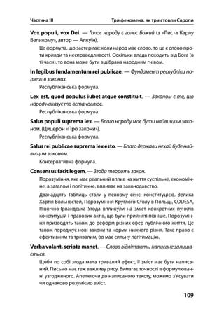 Частина ІІІ Три феномена, як три стовпи Європи
109
Vox populi, vox Dei. — Голос народу є голос Божий (з «Листа Карлу
Великому», автор — Алкуїн).
Це формула, що застерігає: коли народ має слово, то це є слово про-
ти кривди та несправедливості. Оскільки влада походить від Бога (в
ті часи), то вона може бути відібрана народним гнівом.
In legibus fundamentum rei publicae. — Фундамент республіки по-
лягає в законах.
Республіканська формула.
Lex est, quod populus iubet atque constituit. — Законом є те, що
народ наказує та встановлює.
Республіканська формула.
Salus populi suprema lex. — Благо народу має бути найвищим зако-
ном. (Цицерон «Про закони»).
Республіканська формула.
Salusreipublicae supremalexesto. — Благодержавинехайбуденай-
вищим законом.
Консервативна формула.
Consensus facit legem. — Згода творить закон.
Порозуміння, яке має реальний вплив на життя суспільне, економіч-
не, а загалом і політичне, впливає на законодавство.
Дванадцять Таблиць стали у певному сенсі конституцією. Велика
Хартія Вольностей, Порозуміння Круглого Столу в Польщі, CODESA,
Північно-Ірландська Угода вплинули на зміст конкретних пунктів
конституцій і правових актів, що були прийняті пізніше. Порозумін-
ня призводять також до реформ різних сфер публічного життя. Це
також породжує нові закони та норми нижчого рівня. Таке право є
ефективним та тривалим, бо має сильну легітимацію.
Verbavolant, scripta manet. —Словавідлітають,написанезалиша-
ється.
Щоби по собі згода мала тривалий ефект, її зміст має бути написа-
ний. Письмо має теж важливу рису. Вимагає точності в формулюван-
ні узгодженого. Апелюючи до написаного тексту, можемо з’ясувати
чи однаково розуміємо зміст.
 