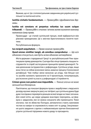 Частина ІІІ Три феномена, як три стовпи Європи
111
Вважаю, що ні. Це є інтелектуальним завданням для української сус-
пільної та політичної еліти.
Iustitia civitatis fundamentum. — Правосуддя є фундаментом дер-
жави.
Iustita est constans et perpetua voluntas ius suum cuique
tribuendi. — Правосуддя є сталою і вічною волею визнання кожному
належного йому права.
Правосуддя - це сталий суспільний процес, який відбувається між
рівними громадянами. Це є змістом Аристотелевого поняття полі-
тики.
Республіканська формула.
Ius recipsit aequitatem. — Право означає правосуддя.
Quod omnes similiter tangit, ab omnibus comprobetur. — Що всіх
однаково стосується, має бути всіма однаково затверджене.
Міста-держави стародавньої Греції та республіканський Рим прак-
тикували пряму демократію. Сьогодні без кінця тривають пошуки ін-
струментів та спроб застосування принципів прямої демократії. Та-
ким доконаним інструментом є референдум. Суспільна угода, якщо
вона тягне за собою всеосяжні зміни, вимагає процесу її всеосяжної
ратифікації. Чим глибші зміни визначає ця угода, тим більше сил
та засобів належить призначити на її презентацію, популяризацію,
роз’яснення цілей та участь у референдумі з її прийняття.
Crimen grave non potest esse impunibile. — Тяжкий злочин не може
залишатися безкарним.
Пам’ятаючи, що показані формули права є видобутими з людського
досвіду мусимо звернути увагу на той факт, що суспільна думка буде
дуже послідовно перевіряти реакцію всякої влади на тяжкі злочини.
Для нової еліти, що керує урядами внаслідок порозумінь, ця фор-
мула є завданням, яке не можна знецінити або применшити. Тяжкі
злочини, такі як вбивство Ґонґадзе, автоматично стають важливим
тестом на наміри та спроможність нових еліт та уряду. Знецінюван-
ня цього завдання є однією з найважливіших причин блискавичної
утрати суспільної підтримки нового уряду та президента.
 