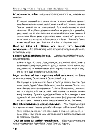Суспільні порозуміння – феномен європейської культури
112
Ab inito semper nullum. — Що є від початку неважливе, завжди є не-
важливе.
Суспільне порозуміння з цього погляду є актом особливо вразли-
вим. Виразним прикладом є різні угоди, вироблені урядами в екзилі.
Знаємо про них, але не розглядаємо їх, бо вони від початку не мали
значення. В історії знайдемо напевно багато прикладів порозумінь,
угод, пактів, які не мали значення в хвилини їх підписання і такими й
залишилися. Підписуючи порозуміння маємо задати собі принципо-
ве питання: «Чи те, що ми робимо, когось, крім нас, цікавить?». Зами-
кання на собі є частим гріхом в політиці та суспільному житті.
Quod ab initio est vitiosum, non potest tractu temporis
convalescere.—Що від початку мало вади, не може бути оздоровле-
не з плином часу.
Salus rei publicae suprema lex esto. —Суспільнеблагомає бутинай-
вищим законом.
Благо народу, суспільне благо, якщо добре зрозумілі та вкорінені у
свідомості народу та у суспільній думці, є найсильнішою легітимаці-
єю для сторін, що домовляються. Якщо порозуміння на тому не базу-
ється, воно буде знівельоване, як змова.
Leges omnium salutem singulorum saluti anteponunt. — Закон
ставить загальну безпеку понад безпеку особисту.
Ця формула є принциповою. Вона зобов’язує завжди і всюди. При
тому з часів Другої Світової Війни політика безпеки все більше вра-
ховує інтереси окремих громадян. Публічні фінанси можуть вклада-
тися в програми, які служать одній особі, наприклад, неповносправ-
ному мешканцю будинку. Індивідуальні інвестиції спрямовуються на
адаптацію місця праціпідконкретнулюдину.Цяформуланезвільняє
від необхідності займатися безпосередньо особистою безпекою.
Quid est enim civitas nisi iuris societas civium. — Чимє держава, якщо
не спертим на закон союзом громадян. (Цицерон, «Про республіку») .
Тому система права, система правосуддя є вищими над іншими ви-
дами влади. Тому вони є чільним завданням та змістом порозуміння
та системних реформ.
Onus est honos qui sustinet rem publicam. — Обов’язок є честю, на
якому тримається Республіка. (Марк Теренцій Варрон).
 