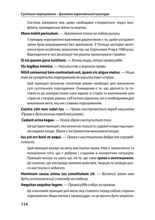 Суспільні порозуміння – феномен європейської культури
114
Система рівноваги між цими свободами створюється через кон-
флікти, громадянські війни та жертви.
Mora trahit periculum. — Зволікання тягне за собою ризики.
У випадку порозуміння важливою директивою є те, щоби узгоджені
зміни були впровадженні без зволікання. У Польщі наслідки зволі-
кання були особливо загрозливі під час Серпневих Угод в 1980 році.
Відкладення в часі реалізації тих рішень провокувало страйки.
Si vis pacem para iustitiam. — Хочеш миру, готуй правосуддя.
Vis legibus inimica. — Насильство є ворогом права.
Nihil consensui tam contrarium est, quam vis atque metus. — Ніщо
так не суперечить порозумінню як насильство і страх.
Цей принцип визначає початкові умови необхідні для виконання
суті суспільного порозуміння. Очевидним є те, що здатність та го-
товність до використання сили одною зі сторін та викликаний цим
страх не створює рівних, суб’єктних відносин, які є необхідними для
виконання мети, яку ми ставимо порозумінням.
Contra vim non valet ius. — Право поступається перед насиллям
(Право є безсильним перед насиллям).
Cedant arma togae. — Нехай зброя поступиться тозі.
Це ще один принцип, яка визначає першість судової влади над інши-
ми видами влади. Зброя є інструментом виконавчої влади.
Ius est ars boni et aequi. — Право є мистецтвом добра та справед-
ливості.
Цей принцип вказує на мету мистецтва права. Нею є прояснення та
визначення того, що є добрим і слушним в конкретних ситуаціях.
Принцип вказує на щось ще, на те, що саме право є мистецтвом.
Це означає, що насправді великих майстрів, творців та знавців цьо-
го мистецтва є небагато.
Hominem causa omne ius constitutum sit. — Всілякий закон має
бути встановлений з погляду на людину.
Aequitas sequitur legem. — Правосуддя слідує за правом.
Це ключовий принцип для мети, яку ставлять перед собою сторони
порозуміння. Якщо метою є правосуддя, то це мусить бути закріпле-
 
