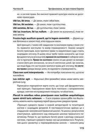 Частина ІІІ Три феномена, як три стовпи Європи
115
но в системі права. Без високої правової культури ніколи не досяг-
немо правосуддя.
Ubi ius, ibi onus. — Де закон, там і обов’язок.
Ubi ius, ibi societas. — Де закон, там і суспільство.
Ubi societas, ibi ius. — Де суспільство, там і закон
Ubi ius incertum, ibi ius nullum. — Де закон не визначений, там не-
має закону.
Frustra legis auxilium quaerit, qui in legem committit. — Дарма шу-
кає допомоги в законі той, хто порушив закон.
Цей принцип є таким собі завданням та викликом поряд з яким сто-
їть правниче мистецтво та вимір справедливості. Знаємо занадто
багато прикладів, коли приписи права та корумповані судді стають
знаряддям злочину. В цьому місці треба також зазначити, що існує
фундаментальна різниця між правом як системою й набором зако-
нів та приписів. Право як система ніколи не дає дозвіл на викори-
стання його для злочинних, чи хоча б неетичних цілей. Це означає,
що якщо будь-хто застосував приписи права для злочину, то систе-
ма права завжди вказує шлях, як відновити справедливість.
Clara non sunt interpretanda. — Не потребує пояснення те, що ясно
викладено.
Lex mitrior agit. — Корисний [для громадян] закон може мати зво-
ротню силу.
Підписуючи порозуміння варто знати, що існує цей фундаменталь-
ний принцип. Порозуміння може бути пов’язане з виправленням
кривди, зняттям несправедливих покарань чи обов’язків.
Placuit in omnibus rebus praecipuam esse iustitiae aequitatisque
quam stricti iuris rationem. — У всіх справах правосуддя та доціль-
ність мають мати перевагу перед принципом суворого права.
«Принцип суворого права» в кожній авторитарній та тоталітарній
системі є знаряддям репресій. В посткомуністичних країнах це є
спадщиною «московської правничої школи». Та школа є результатом
зґвалтування, здійсненого над німецькою школою правничого по-
зитивізму. Попри те, що пройшло багато років з розпаду совєцької
системи, «принцип суворого права» все ще розвивається. Результа-
том цього «розвитку» є перевиробництво законів — кожного року
 