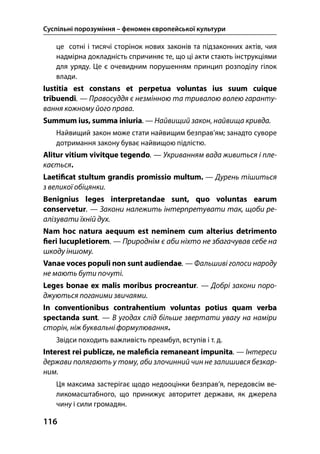 Суспільні порозуміння – феномен європейської культури
116
це сотні і тисячі сторінок нових законів та підзаконних актів, чия
надмірна докладність спричиняє те, що ці акти стають інструкціями
для уряду. Це є очевидним порушенням принцип розподілу гілок
влади.
Iustitia est constans et perpetua voluntas ius suum cuique
tribuendi. — Правосуддя є незмінною та тривалою волею гаранту-
вання кожному його права.
Summum ius, summa iniuria. — Найвищий закон, найвища кривда.
Найвищий закон може стати найвищим безправ’ям; занадто суворе
дотримання закону буває найвищою підлістю.
Alitur vitium vivitque tegendo. — Укриванням вада живиться і пле-
кається.
Laeti cat stultum grandis promissio multum. — Дурень тішиться
з великої обіцянки.
Benignius leges interpretandae sunt, quo voluntas earum
conservetur. — Закони належить інтерпретувати так, щоби ре-
алізувати їхній дух.
Nam hoc natura aequum est neminem cum alterius detrimento
eri lucupletiorem. — Природнім є аби ніхто не збагачував себе на
шкоду іншому.
Vanae voces populi non sunt audiendae. — Фальшиві голоси народу
не мають бути почуті.
Leges bonae ex malis moribus procreantur. — Добрі закони поро-
джуються поганими звичаями.
In conventionibus contrahentium voluntas potius quam verba
spectanda sunt. — В угодах слід більше звертати увагу на наміри
сторін, ніж буквальні формулювання.
Звідси походить важливість преамбул, вступів і т. д.
Interest rei publicze, ne male cia remaneant impunita. — Інтереси
держави полягають у тому, аби злочинний чин не залишився безкар-
ним.
Ця максима застерігає щодо недооцінки безправ’я, передовсім ве-
ликомасштабного, що принижує авторитет держави, як джерела
чину і сили громадян.
 