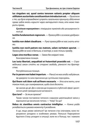 Частина ІІІ Три феномена, як три стовпи Європи
117
Ius singulare est, quod contra tenorem rationis propter aliquam
utilitatemauctoritate constituentiumintroductumest. — Привілеєм
є те, що було впроваджене супроти загального принципу здійснення
права задля якоїсь користі через авторитет того, хто може тво-
рити право.
Суспільне порозуміння є ліквідацією привілеїв або розширення їх-
ньої дії.
Iustitia fundamentum regnorum. — Правосуддя є основою урядуван-
ня.
Iustitia non debet claudicare. — Рука правосуддя не має знати вто-
ми.
Iustitia non novit patrem nec matrem, solam veritatem spectat. —
Правосуддя не знає ні батька, ні матері, а знає тільки правду.
Leges sine moribus vanae. — Закон без моралі гине.
Консервативна позиція.
Lex iusta libertati, aequalitati et fraternitati praesidio est. — Спра-
ведливий закон стоїть на сторожі свободи, рівності та братер-
ства.
Республіканська позиція.
Par in paremnon habet imperium. — Рівнийне має влади над рівним.
Це джерело та сила прагнення до суспільних порозумінь.
Qui nem vult idem vult ad nem necesaria. — Хто хоче мети, хоче
також того, що є вимірюваним, щоби його досягти.
Це заклик до дії. Дія є ключем до існування в публічній сфері і досяг-
нення цілей громадянської активності.
Quo iure? — За яким правом?
Таким чином поставлене питання є виразом цивілізаційної зміни у
відношенні до васальних питань — Чому? За що?
Rebus sic stantibus omnis contractus intelligitur. — Кожна угода
укладається в умовах моменту її укладення.
А що, якщо умови зміняться? Це питання стає ключовим, коли по-
розуміння укладено в особливих умовах. Польські Порозуміння
Круглого Столу укладені в ситуації, коли як в Польщі, так і навколо
 