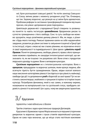 Суспільні порозуміння – феномен європейської культури
118
неї, були розташовані совєцькі дивізії. Чи потім занепад Совєцько-
го Союзу змінив умови з моменту укладення угод? Так. Очевидно,
що так. Зауважу водночас, що реакція на ці зміни була адекватною.
Проблеми реформ та системних трансформацій походили від інших
причин, ніж уявне «дотримання умов порозумінь».
Цивілізація держав-міст стародавньої Греції створила та розвину-
ла поняття та навіть інституцію громадянина. Вродженою рисою та
сутністю громадянина є його свобода. Сенс та суть свободи ми може-
мо зрозуміти, якщо розв’яжемо дилему рівності. Ми, як люди, є різни-
ми з будь-якого погляду. Римські правники взяли на себе надзвичайне
завдання, розвиток до рівня системи та зміцнення існуючої в Греції ідеї
та інституції, згідно з якою всі ми стаємо рівними, не втрачаючи нічого
зі своєї окремішності та індивідуальності. Цією ідеєю є рівність перед
Правом. Поняття громадянина, свободи, рівності, права з його принци-
пами можемо сприймати, як своєрідні інтелектуальні категорії, що ви-
значають те, як ми існуємо і як розуміємо світ. Вони отже є продуктом
людського досвіду та думки. Вони є витвором культури.
Суспільне порозуміння не є інтелектуальною категорією. Воно є
процесом, процедурою та водночас шляхом, яким крокує людина, аби
осягнути гідність буття громадянином. Однак, звідки взагалі взялося
наше мислення категоріями рівності (не йдеться про рівність майнову),
свободи (до дії) та дотримання угод в боротьбі за свої права? Тут не ви-
стачить законотворця, знайомого з грецькою історією та історією інших
культур. Потребуємо феномену, який в нас самих, в кожному окремо,
незважаючи на матеріальний стан та суспільний статус, пробудить сві-
домість цінності та автономії. Це є щось, чому ми завдячуємо ізраелітам.
3/Єрусалим
Ізраеліти і нові відносини з Богом
Третім стовпом є юдео-християнська традиція Договорів.
Єрусалим із Храмовою горою Моріавизнається першим історичним
джерелом та водночас одним з трьох стовпів європейської культури.
Однак не сама гора визначає, що це місце стало настільки важливим
 