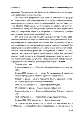 Частина ІІІ Три феномена, як три стовпи Європи
119
символом. Святих гір є безліч. Знайдемо їх в міфах та релігіях, напевно,
всіх народів та на всіх континентах.
Тим стовпом та джерелом є Тора, відома в християнській традиції
як Старий Завіт. Тора, якщо сприймати її як набір оповідань та легенд,
може вважатися одним зі свідчень стародавньої літератури. Таких свід-
чень є багато. В Торі, однак, є цикл оповідань, які зробили цю Книгу ви-
нятковою, і це оповідання про Договори. Було їх п’ять. З Ноєм (для цілого
людства), з Авраамом, з Мойсеєм, з Аароном та з Давидом. Ці Договори
ведуть по суті до постання народу Ізраїлевого.
Для мене саме характер тих Договорів зробив Тору Книгою абсо-
лютно винятковою. Договори не з’явилися як щось цілковито нове. Їх по-
родила культура стародавньої Месопотамії. Нічого дивного. Всі дослі-
дження вказують, що там знаходиться колиска людської цивілізації. Там
відкопуємо перші в історії об’єкти, які мають ознаки святинь. Там народ-
жується сільське господарство. Там знаходимо руїни перших міст. Там,
зрештою, народжується торгівля, облік і звідти —цифри. Там також з’яв-
ляються гроші, письмо та різні операції між людьми, записані на глиня-
них табличках як угоди. Ці культурні новації вимагають та спричиняють
народження найважливішої цивілізаційної інституції — Права.
Ось найстарші з них:
ІІІ тисячоріччя до н. е. — Перші відомі правничі приписи держав шу-
мерів.
Близько 2750 року до н. е. — в місті Лагаш шумерський правитель
Урукагіна упорядкував правничі відносини через закони.
21 сторіччя до н. е. — Закони (Кодекс) Ур-Намму. Перше в історії пра-
во, зібране і упорядковане в єдиному кодексі.
Близько 2100 року до н. е. — Кодекс правителя Гудеа.
ХХІ–ХХ сторіччя до н. е. — Кодекс Білалами з Ешнунни.
ІІ тисячоріччя до н. е. — Трактати з Марі та Тель-Лейлан в північній
Сирії.
1868–1857 рік до н. е. — Кодекс Ліпіт-Іштара, правителя Ісіна.
Близько 1772–1750 року до н. е. — Кодекс Хаммурапі.
На початку другого тисячоліття до нашої ери з’являються хетти
(Hittites). Про них згадує Біблія. Дуже правдоподібним є те, що закони та
 