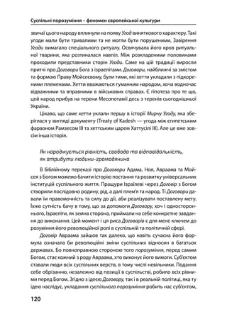 Суспільні порозуміння – феномен європейської культури
120
звичаї цього народувплинули на появу Угод виняткового характеру. Такі
угоди мали бути тривалими та не могли бути порушеними, Завірення
Угоди вимагало спеціального ритуалу. Освячувала його кров ритуаль-
ної тварини, яка розтиналася навпіл. Між розкладеними половинами
проходили представники сторін Угоди. Саме на цій традиції виросли
притчі про Договори Бога з ізраелітами. Договори, найближчі за змістом
та формою Праву Мойсеєвому, були тими, які хетти укладали з підкоре-
ними племенами. Хетти вважаються гуманним народом, хоча водночас
відважними та вправними в військових справах. Є гіпотеза про те що,
цей народ прибув на терени Месопотамії десь з теренів сьогоднішньої
України.
Цікаво, що саме хетти уклали першу в історії Мирну Угоду, яка збе-
ріглася у вигляді документу (Treaty of Kadesh — угода між єгипетським
фараоном Рамзесом III та хеттським царем Хаттусілі III). Але це вже зов-
сім інша історія.
Як народжується рівність, свобода та відповідальність,
як атрибути людини-громадянина
В біблійному переказі про Договори Адама, Ноя, Авраама та Мой-
сея з Богом можемо бачити історію постання та розвитку універсальних
інституцій суспільного життя. Пращури Ізраїлеві через Договір з Богом
створили послідовно родину, рід, а далі плем’я та народ. Ті Договори да-
вали їм правомочність та силу до дії, аби реалізувати поставлену мету.
Їхню сутність бачу в тому, що за допомоги Договору, хоч і односторон-
нього, Ізраеліти, як земна сторона, приймали на себе конкретне завдан-
ня до виконання. Цей момент і ця риса Договорів є для мене ключем до
розуміння його революційної ролі в суспільній та політичній сфері.
Договір Авраама зайшов так далеко, що навіть сучасна його фор-
мула означала би революційні зміни суспільних відносин в багатьох
державах. Бо повноправною стороною того порозуміння, перед самим
Богом, стає кожний з роду Авраама, хто виконує його вимоги. Суб’єктом
ставали люди всіх суспільних верств, в тому числі невільники. Подання
себе обрізанню, незалежно від позиції в суспільстві, робило всіх рівни-
ми перед Богом. Згідно з ідеєю Договору, так і в реальній політиці, яка ту
ідею наслідує, укладання суспільного порозуміння робить нас суб’єктом,
 