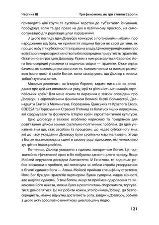 Частина ІІІ Три феномена, як три стовпи Європи
121
призводить цілі групи та суспільні верстви до суб’єктного існування,
пробуджує волю та дає право на дію в публічному просторі, на само-
організацію для реалізації цілей порозуміння.
З цього погляду ідея Договору конкурує з поганськими міфами про
народження від бога, чи прийняття людини богом як своєї дитини, як
процес набуття суб’єктності таправа на владу. Ця конкуренція живе про
всій Європі через християнство та безпосередню присутність Ізраелітів.
Остаточно виграє ідея Договору. Разом з ним розходяться Європою йо-
го безпосередні учасники та водночас свідки — Ізраеліти. Отже скрізь
бачимо, як кожним днем свого життя, кожним чином та палкою розмо-
вою (молитвою) зі своїм Богом, вони засвідчують, що Договір є живим,
зобов’язуючим актом.
Можемо дивлячись на історію Європи, задати питання: як опові-
дання про цей акт впливало на уяву, мрії та діяльність мешканців євро-
пейських країн? Для мене ясним та виразним є зв’язок оповідань про
Договори з європейським феноменом Великої Хартії Вольностей, Два-
надцяти Статей з Меммінгена, Порозумінь Ґданських та Круглого Столу,
CODESA та Порозуміння Страсної П’ятниці та багатьох інших порозумінь,
які сформували та формують історію країн євроатлантичної культури.
Ідею Договору я вважаю особливо корисною та придатною для
розв’язання цілком земних суспільно-політичних проблем. Ця ідея уні-
кальна тим що, стає засобом та процесом, що надає суб’єктність тим,
які до часу укладання Договору були суспільно маргіналізовані. Угода
з Богом встановлювала єдині в своєму роді відносини, які неможливо
зустріти в інших релігіях.
По-перше, Договір укладено з єдиним, конкретним Богом. Це над-
звичайно ефективний крок в бік побудови єдності цілого народу. Якщо
Мойсей керувався досвідом Аменхотепа ІV Ехнатона, то водночас ро-
бив висновки з проблем, які потягнула за собою спроба утвердження
в Єгипті єдиного бога — Атона. Мойсей прийняв специфічну стратегію.
Його Бог був для Ізраелітів партнером. Бував суворим, жадав вірності,
але наділяв правами. З тим Богом, якщо ти приймав одкровення та ви-
конував його накази, можна було в решті питань сперечатися, торгува-
тися, домовлятися. Це міг робити кожен, хто приймав Договір. Ця безпо-
середність, майже відчутна доступність Бога, завдяки Договору, робила
з цього акту абсолютно виняткову цивілізаційну подію.
 