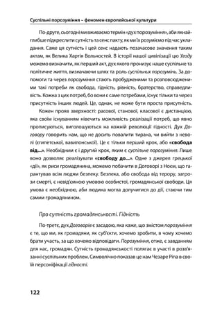 Суспільні порозуміння – феномен європейської культури
122
По-друге,сьогоднімивживаємотермін«духпорозуміння»,абиякнай-
глибшепідкреслитисутністьтасенспакту,якмиїхрозуміємопідчасукла-
дання. Саме ця сутність і цей сенс надають позачасове значення таким
актам, як Велика Хартія Вольностей. В історії нашої цивілізації цю Угоду
можемо визначити, як перший акт, дух якого пронизує наше суспільне та
політичне життя, визначаючи шлях та роль суспільних порозумінь. За до-
помоги та через порозуміння стають пробудженими та розповсюджени-
ми такі потреби як свобода, гідність, рівність, братерство, справедли-
вість. Кожна зцих потреб, бо вони є самепотребами, існуєтільки та через
присутність інших людей. Це, однак, не може бути проста присутність.
Кожен прояв зверхності: расової, станової, класової є дистанцією,
яка своїм існуванням нівечить можливість реалізації потреб, що явно
прописуються, виголошуються на кожній революції гідності. Дух До-
говору говорить нам, що не досить повалити тирана, чи вийти з нево-
лі (єгипетської, вавилонської). Це є тільки перший крок, або «свобода
від...». Необхідним є і другий крок, яким є суспільне порозуміння. Лише
воно дозволяє реалізувати «свободу до...». Одне з джерел грецької
«дії», як риси громадянина, можемо побачити в Договорі з Ноєм, що га-
рантував всім людям безпеку. Безпека, або свобода від терору, загро-
зи смерті, є невід’ємною умовою особистої, громадянської свободи. Ця
умова є необхідною, аби людина могла долучитися до дії, стаючи тим
самим громадянином.
Про сутність громадянськості. Гідність
По-третє, дух Договорів є засадою, яка каже, що змістом порозуміння
є те, що ми, як громадяни, як суб’єкти, хочемо зробити, в чому хочемо
брати участь, за що хочемо відповідати. Порозуміння, отже, є завданням
для нас, громадян. Сутність громадянськості полягає в участі в розв’я-
заннісуспільних проблем. Символічно показав ценам Чезаре Ріпа в сво-
їй персоніфікації гідності.
 