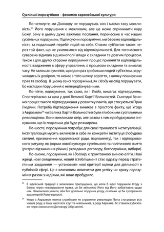 Суспільні порозуміння – феномен європейської культури
124
По-четверте, ми Договору не порушуємо, хоч і маємо таку можли-
вість.
Його порушення є можливим, але це може спричинити кару
Божу. Бачу в цьому дуже важливе послання, перенесене в час наших
суспільних порозумінь. Підписуючи порозуміння, ми беремо відповідаль-
ність за подальший перебіг подій на себе. Стаємо суб’єктом також че-
рез той факт, що не ухиляємося від відповідальності. Для тогочасного
суверена відмова від монополії влади є складним та довгим процесом.
Також і для другої сторони порозуміння процес прийняття відповідаль-
ності, входження в сферу управління, є процесом складним та вимагає
часу. Не залишаєсумнівів, що один раз зробивши людей суб’єктом, зару-
чившись їх довірою, то немає з того шляху вороття, з шляху поширення
прав та свобод . В цьому сенсі порозуміння, як і Угодуне слідпорушувати,
бо наслідки порушення є непередбачуваними.
По-п’яте, порозуміння, так само, як і Угода, вимагає підтверджень.
Спостерігаємо за цим у долі Великої Хартії Вольностей. Сьогодні бачи-
мо процес такого підтвердження у розвитку пактів, що стосуються Прав
Людини. Потреба підтвердження виникає з простого факту, що Угода
з Авраамом
чи Велика Хартія Вольностей були глибокими суспільними
революціями. Вони викликали опір, але разом з тим пробуджували очі-
кування, що їх подальша дія буде розширена.
По-шосте, порозуміння потребує для своєї тривалості інституалізації.
Інституалізація мусить включати в себе як конкретні інституції (побудова
святині, призначення королівської ради, парламенту), так і відтворюва-
ного ритуалу, як форми нової культури суспільного та політичного життя
(ритуал відзначення річниці укладання договору, богослужіння, вибори).
По-сьоме, порозуміння, як і договір, є ґрунтовною зміною еліти. Нові
жреці, нові священники, новий істеблішмент стає одразу перед страте-
гічним завданням — установити нові критерії оцінки для діяльності в
публічній сфері. Це є ключовим моментом для успіху чи краху порозу-
міння разом з надіями, які воно пробудило.

В юдейській традиції є можливим припущення, що коли б юдеї порушили Угоду з
Богом через недотримання права, це би звільняло Його від Його зобов’язань щодо
них. Неможливо уявити, аби Бог довільно порушив угоду, оскільки це би суперечило
характерній Йому вірності.

Угоду з Авраамом можна сприймати як справжню революцію. Вона стосувався всіх
членів роду, в тому числі всіх слуг та невільників, з роду Авраама. Всі ставали суб’єкта-
ми через виконання Договору (обрізання).
 