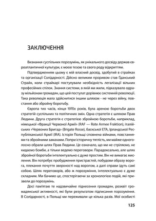 125
ЗАКЛЮЧЕННЯ
Визнання суспільних порозумінь, як унікального досвіду держав єв-
роатлантичної культури, є моєю тезою та свого роду відкриттям.
Підтвердженням цьому є мій власний досвід, здобутий в страйках
та організації Солідарності. Дійсно великим проривом став Ґданський
Страйк, коли страйкарі постулували необхідність легалізації вільних
професійних спілок. Знання системи, в якій ми жили, підказувало одра-
зу мільйонам громадян, що цей постулат дорівнює системній революції.
Така революція мала здійснитися іншим шляхом - не через війну, пов-
стання або збройну боротьбу.
Європа тих часів, кінця х років, була ареною боротьби двох
стратегій суспільних та політичних змін. Одна стратегія є шляхом Прав
Людини. Друга стратегія є стратегією збройною боротьби, наприклад,
німецької «Фракції Червоної Армії» (RAF — Rote Armee Fraktion), італій-
ських «Червоних Бригад» (Brigate Rosse), баскської ЕТА, Ірландської Рес-
публіканської Армії (IRA). Історія Польщі сповнена війнами, повстання-
ми та збройними замахами. Попри історичну тяглість, ми майже одного-
лосно обрали шлях Прав Людини. Це означало, що ми не стріляємо, не
кидаємо бомби, а тільки ведемо переговори. Парадоксально, але шлях
збройної боротьби інтелектуально є дуже простим. Він не вимагає мис-
лення. Він потребує пробудження пристрастей, побудови образу воро-
га, плекання почуття зверхності над ворогом, а далі справи ідуть самі
собою. Шлях переговорів, або ж порозуміння, інтелектуально є дуже
складним. Ми бачимо це, спостерігаючи за хронологією подій, які при-
звели до порозумінь.
Досі пам’ятаю те надзвичайне піднесення громадян, розквіт гро-
мадянської активності, які були результатом підписання порозуміння.
В Солідарності, в Польщі ми переживали це кілька разів. Мої особисті
 