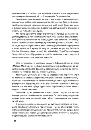 126
переживання та досвід цих надзвичайних моментів підштовхнули мене
до пошуку подібних подій в історії інших країн Європи та світу.
Чим більше я досліджував цю тему, тим ясніше та виразніше про-
являлася специфіка країн євроатлантичної культури. Саме цей цивілі-
заційний феномен я намагався показати в моїй книзі. Однак для мене
є дивним, що цей феномен не є достатньо дослідженим та описаним в
суспільних та політичних науках.
Мій попередній огляд історії окремих країн показує, що майже всю-
ди ми зустрічаємо той особливий момент, який можемо описати термі-
ном суспільне порозуміння. Не всюди, однак, його належним чином оці-
нюють та акцентують на ньому увагу. Чому так трапляється? Треба і вар-
то це дослідити. Існують також акти характеру суспільного порозуміння
в інших культурах. В культурі ісламу зустрічаємо, наприклад, Sahifat al-
Madina (Мединська Конституція), Hilf al-Hudaibia (Худайбійська Мирна
Угода,) Hilf al-Futhul (Фудульська Угода). Не знайшов я поки праць, які б
показували характер та значення цих актів.
Цією публікацією я запрошую разом з Інформаційним центром
«Майдан Моніторинг» та «Українською Миротворчою Школою» до до-
сліджень європейського феномену порозумінь, як інструменту систем-
них змін та глибоких реформ сучасних держав.
Коли я закінчую писати цю книгу, ми спостерігаємо, як ростуть мури
та паркани на кордонах європейських країн. Також і в наших посткому-
ністичних країнах ми все ще бачимо високі паркани та мури. Вони відго-
роджують нас від вулиці, від сусіда, від «злого ока донощика». Порозу-
міння ж є актом, який руйнує мури: такі як Берлінський, «залізні завіси»,
поділи соціальні та класові.
Цей шлях є дуже вимогливим інтелектуально та дуже довгим, але
його результати є глибокими та тривалими. Європейська культура сту-
пила на нього пару тисяч років тому. І я буду продовжувати відстежува-
ти цей шлях.
В цій книзі я намагався показати, що суспільне порозуміння є фун-
даментом Європи. Суспільне порозуміння — це не обов’язково якійсь
підписаний юридичний документ. Це процес. Чи бачите ви в українській
історії чи сучасній Україні, у вашому регіоні, місті, містечку чи селі, якісь
подібні процеси суспільного порозуміння?
 