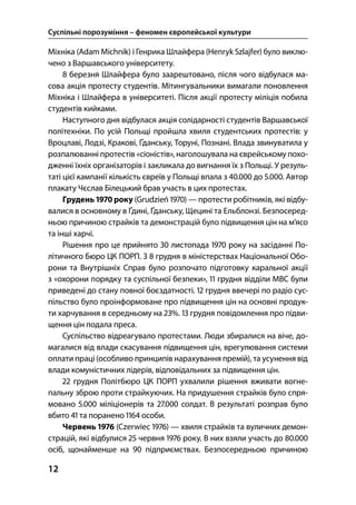 Суспільні порозуміння – феномен європейської культури
12
Міхніка (Adam Michnik) і Генрика Шлайфера (Henryk Szlajfer) було виклю-
чено з Варшавського університету.
 березня Шлайфера було заарештовано, після чого відбулася ма-
сова акція протесту студентів. Мітингувальники вимагали поновлення
Міхніка і Шлайфера в університеті. Після акції протесту міліція побила
студентів кийками.
Наступного дня відбулася акція солідарності студентів Варшавської
політехніки. По усій Польщі пройшла хвиля студентських протестів: у
Вроцлаві, Лодзі, Кракові, Ґданську, Торуні, Познані. Влада звинуватила у
розпалюванні протестів «сіоністів», наголошувала на єврейському похо-
дженні їхніх організаторів і закликала до вигнання їх з Польщі. У резуль-
таті цієї кампанії кількість євреїв у Польщі впала з . до .. Автор
плакату Чєслав Білецький брав участь в цих протестах.
Грудень  року (Grudzień ) — протести робітників, які відбу-
валися в основному в Ґдині, Ґданську, Щецині та Ельблонзі. Безпосеред-
ньою причиною страйків та демонстрацій було підвищення цін на м’ясо
та інші харчі.
Рішення про це прийнято  листопада  року на засіданні По-
літичного Бюро ЦК ПОРП. З  грудня в міністерствах Національної Обо-
рони та Внутрішніх Справ було розпочато підготовку каральної акції
з «охорони порядку та суспільної безпеки»,  грудня відділи МВС були
приведені до стану повної боєздатності.  грудня ввечері по радіо сус-
пільство було проінформоване про підвищення цін на основні продук-
ти харчування в середньому на %.  грудня повідомлення про підви-
щення цін подала преса.
Суспільство відреагувало протестами. Люди збиралися на віче, до-
магалися від влади скасування підвищення цін, врегулювання системи
оплати праці (особливо принципів нарахування премій), та усунення від
влади комуністичних лідерів, відповідальних за підвищення цін.
 грудня Політбюро ЦК ПОРП ухвалили рішення вживати вогне-
пальну зброю проти страйкуючих. На придушення страйків було спря-
мовано . міліціонерів та . солдат. В результаті розправ було
вбито  та поранено  особи.
Червень  (Czerwiec ) — хвиля страйків та вуличних демон-
страцій, які відбулися  червня  року. В них взяли участь до .
осіб, щонайменше на  підприємствах. Безпосередньою причиною
 
