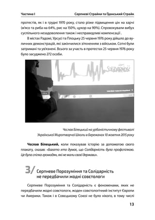 Частина І Серпневі Страйки та Ґданський Страйк
13
протестів, як і в грудні  року, стало різке підвищення цін на харчі
(м’ясо та риба на %, рис на %, цукор на %). Спровокували вибух
суспільного незадоволення також і несправедливі компенсації .
В містах Радомі, Урсусі та Плоцьку  червня  року дійшло до ву-
личних демонстрацій, які закінчилися зіткненням з військом. Сотні були
затримані та ув’язнені. Всього за участь в протестах  червня  року
було засуджено  особи.
Чєслав Білецький на урбаністичному фестивалі
Української Миротворчої Школи в Бережанах  жовтня  року
Чєслав Білецький, коли показував історію за допомогою свого
плакату, сказав: «Багато хто думає, що Солідарність була профспілкою.
Цебуласпілкагромадян,якінемалисвоєїдержави».
3/Серпневе Порозуміння та Солідарність
не передбачили жодні совєтологи
Серпневе Порозуміння та Солідарність є феноменами, яких не
передбачили жодні совєтологи, жоден совєтологічний інститут Європи
чи Америки. Також і в Совєцькому Союзі не було нікого, в тому числі
 