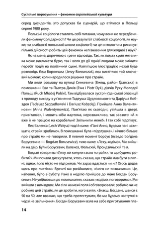 Суспільні порозуміння – феномен європейської культури
14
серед дисидентів, хто допускав би сценарій, що втілився в Польщі
серпні  року.
Польські соціологи ставлять собі питання, чому вони не передбачи-
ли феномену Солідарності? Чи це результат слабкості соціології, як нау-
ки; чи слабкості польської школи соціології; чи це онтологічна риса сус-
пільної дійсності робить цей феномен непізнаваним для жодної з наук?
Як на мене, доречною є третя відповідь. Так, як помах крил метели-
ка може викликати бурю, так і воля до дії однієї людини може змінити
перебіг подій на політичній сцені. Найліпшою ілюстрацією нехай буде
розповідь Єжи Боровчака (Jerzy Borowczak), яка висвітлює той ключо-
вий момент, коли народилося рішення про страйк.
Ми вели розмову на вулиці Сенкевича (Вжещ, район Ґданська) в
помешканні Еви та Пьотра Диків (Ewa i Piotr Dyk), діячів Руху Молодої
Польщі (Ruch Młodej Polski). Там відбувалася зустріч ґданської опозиції
з приводу виходу з ув’язнення Тадеуша Щудловського та Даріуша Коб-
здея (Tadeusz Szczudłowski i Dariusz Kobzdej). Прийшла Анна Валенти-
нович (Anna Walentynowicz). Пам’ятаю як сьогодні, увійшла в двері,
привіталася, і мовить ніби жартома, нерозважливо, так завзято: «А я
вже й не працюю на корабельні! Звільнили мене!». І так собі підспівує.
Лех Валенса (Lech Wałęsa) тоді й каже: «Пані Анно, будемо пані захи-
щати, страйк зробимо». В помешканні була «підслушка», і нічого більше
про страйк ми не говорили. В певний момент Борсук (псевдо Богдана
Борусевича — Bogdan Borusewicz), тихо каже: «Леху, ходімо». Ми вийш-
ли на двір. Були Борусевич, Валенса, Фельскій, Прондзиньскій та я.
Богдан говорить: «Леху, ви кинули гасло «страйк», то що будемо ро-
бити?». Ми почали дискутувати, хтось сказав, що страйк мав бути в лип-
ні, однак його ніхто не підтримав. Чи зараз вдасться чи ні? Хтось додав
щось про листівки. Врешті ми розійшлися, нічого не визначивши. Це,
напевно, було в суботу. Рано в неділю прийшов до мене Богдан Бору-
севич. Не увійшовши до помешкання, сказав: «ходімо, поговоримо». Ми
вийшли з ним вдвох. Ми сіли на межі поля і обговорювали: робимо чи не
робимо цей страйк, як це зробити, кого взяти. «Знаєш, Богдане, шанси є
 на , але вважаю, що треба протестувати, бо ми будемо наступні в
черзі на звільнення». Богдан Борусевич взяв на себе приготування пла-
 