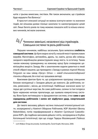 Частина І Серпневі Страйки та Ґданський Страйк
15
катів з трьома вимогами, листівок. Ми також визначили, що страйком
буде керувати Лех Валенса.
В простоті описаної ситуації не можна осягнути велич та значення
подій, які кількома днями пізніше захопили та наелектризували цілий
світ. Лише багато років по тому можемо показати осіб та кілька ключо-
вих чинників, які мали значення.
4/Чинники зовнішні, незалежні від страйкарів.
Совєцька система та роль робітників
Першим чинником, найбільш загальним, була виявлена слабкість
совєцької системи. Це було видно хоча б у низькій якості промислових
виробів. Магнітофон, автомобіль, дриль, чи, навіть, ручка або олівець
західного виробництва демонстрували вищу якість та естетику. Таким
чином кожному громадянину на кожному кроці була очевидною ци-
вілізаційна вищість Заходу. Ми з захопленням ходили дивитися в який
спосіб зібрані машини, що приходили з Заходу в рамках ліцензії Massey
Ferguson на наш завод «Урсус» (Ursus — завод сільськогосподарської
техніки в Варшаві, де в той час працював автор).
Важливим фактом було те, що усвідомлення програшу совєцьким
блоком конкуренції з Заходом дійшло до кожного. До робітників, се-
лян, ремісників і, звісно, до інтелігенції. Найбільше значення мали тут
перші дві суспільні верстви, бо саме робітники, селяни та їхні інтереси
були червоною ниткою пропаганди, що зшивала комуністичну систе-
му. Вони були легітимацією та фундаментом системи, отже саме з цих
середовищ робітників і селян міг відбутися удар, смертельний
для системи.
До такого висновку дійшла частина польської інтелектуальної елі-
ти, зосередженої у Комітеті Оборони Робітників, КОР (Komitet Obrony
Robotników), потім переформований в «Комітет Суспільної Самообо-
рони КОР». До подібних висновків дійшла і еліта, зосереджена в Клубах
Католицької Інтелігенції, про що згадує Тадеуш Мазовецький (Tadeusz

Lech Wałęsa: Droga do prawdy. Autobiogra a, Świat Książki, Warszawa, .
 