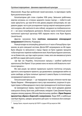 Суспільні порозуміння – феномен європейської культури
16
Mazowiecki). Якщо був зроблений такий висновок, то відповідно треба
було розпочинати діяти.
Каталізатором дій стали страйки  року. Звільнені робітники,
жертви катувань на «стежках здоров’я» (назва тортур — побиття кий-
ками арештанта, що мав бігти між двома рядами міліціонерів, які зав-
давали удари; часто для ускладнення тортур жертві наказували розв’я-
зати шнурки, або зав’язати їх між собою), засуджені на позбавлення во-
лі — всі вони потребували допомоги. Велика група інтелігенції різної
політичної орієнтації організує КОР, лідером якого стає Яцек Куронь
(Jacek Kuroń).
Другим чинником була політика зменшення міжнародної
напруженості (Détente, Розрядка).
Реакція влади на опозиційну діяльність в ті часи в Польщі була стри-
маною, як для совєцької системи. Діячів КОР затримували на  годин.
Були обшуки та звільнення з праці. Однак не було судових процесів
та багаторічних термінів позбавлення волі. Коли Яцека Куроня запитали,
чи не боявся він, що піде сидіти разом з тими, кого він вмовив вступити
до КОР, він надав свій аналіз ситуації:
«Це був час Розрядки, Гельсінського процесу і західної кредитної
крапельниці для Ґерека
. В цих умовах вони не могли собі дозволити полі-
тичні процеси.»
Він мав рацію. Це вміння правильно оцінити політичну ситуацію,
здатність конструювати проекти, що дозволяють громадянам вийти на
шлях свободи, це були геніальні здатності самого Яцека та інтелігенції,
зосередженої навколо нього.
Гельсинський процес — це передовсім процес втілення пактів про
Права Людини – Міжнародного пакту про економічні, соціальні й куль-
турні права та Міжнародного пакту про громадянські й політичні права.
Ці громадянські права, гарантовані в тому числі урядами держав
совєцького блоку, були нам, робітникам, невідомі. Саме Джиммі Картер
завдяки своєму раднику Збіґнєву Бжезінському зробив з Прав Людини
ідеологічну зброю в боротьбі з комунізмом. Люди КОР, а найбільше
сам Яцек Куронь, швидко зрозуміли цей шанс та геніально його викори-

Едвард Ґерек, перший секретар ЦК ПОРП з грудня  до вересня 
 