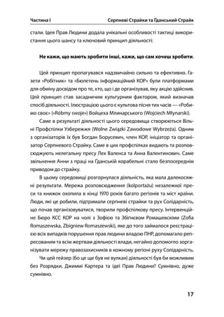 Частина І Серпневі Страйки та Ґданський Страйк
17
стали. Ідея Прав Людини додала унікальні особливості тактиці викори-
стання цього шансу та ключовий принцип діяльності:
Не кажи, що мають зробити інші, кажи, що сам хочеш зробити.
Цей принцип пропагувався надзвичайно сильно та ефективно. Га-
зети «Робітник» та «Бюлетень інформаційний КОР» були платформами
для обміну досвідом про те, хто, що і де організував, яку акцію здійснив.
Цей принцип став засадничим культурним фактором, який визначав
спосіб діяльності. Ілюстрацією цього є культова пісня тих часів — «Роби-
мо своє» («Róbmy swoje») Войцеха Млинарського (Wojciech Młynarski).
Саме в результаті діяльності цього середовища створюються Віль-
ні Профспілки Узбережжя (Wolne Związki Zawodowe Wybrzeża). Одним
з організаторів їх був Богдан Борусевич, член КОР, ініціатор та органі-
затор Серпневого Страйку. Саме в цих профспілках видають та розпов-
сюджують нелегальну пресу Лех Валенса та Анна Валентинович. Саме
звільнення Анни з праці на Ґданській корабельні стало безпосереднім
приводом до страйку.
В цьому середовищі розгорнулася діяльність, яка мала далекосяж-
ні результати. Мережа розповсюдження (kolportażu) незалежної пре-
си та книжок охопила в кінці  років багато регіонів та міст країни.
Люди, які це робили, підтримали серпневі страйки та рух Солідарність,
що почав організовуватися, творили профспілкову пресу. Інтервенцій-
не Бюро КСС КОР на чолі з Зофією та Збіґнєвом Ромашевскіми (Zo a
Romaszewska, Zbigniew Romaszewski), яке до того займалося реєстраці-
єю всіх випадків порушення прав людини владою ПНР, допомагало реп-
ресованим та всім жертвам діяльності влади, негайно допомогло зорга-
нізувати мережу правозахисників в кожному регіоні руху Солідарність.
Чи цей гейзер (бо це ще був не вулкан) діяльності був би можливим
без Розрядки, Джиммі Картера та ідеї Прав Людини? Сумнівно, дуже
сумнівно.
 