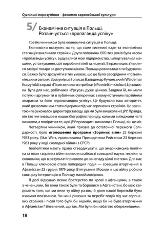 Суспільні порозуміння – феномен європейської культури
18
5/Економічна ситуація в Польщі.
Pозвінчується «пропаганда успіху»
Третім чинником була економічна ситуація в Польщі.
Економісти вказують на те, що саме системні вади та економічна
стагнація викликали страйки. Друга половина -тих років була часом
«пропаганди успіху». Будувалися нові підприємства. Імпортувалися ма-
шини, устаткування, цілі виробничі лінії та ліцензії. В крамницях з’явили-
ся західні товари за доступною ціною. Польща розвивалася та будувала-
ся. Важко було зрозуміти в тих умовах, що це було своєрідним «потьом-
кінським селом». Зрозумів це і описав Вальдемар Кучинський (Waldemar
Kuczyński)впраці«Післявеликогострибка»(«Powielkimskoku»).Цякниж-
ка була для нас, робітників «Урсуса», дуже цінною. Завдяки їй, ми мали
потужні аргументи в публічних суперечках з комуністичним партійним
апаратом та його «пропагандою успіху». Це будувало наш авторитет,
який дозволив нам стати лідерами під час серпневих страйків. Це зреш-
тою«переконало» директора заводу,щомибуливишколеніЦРУ.Правда,
він так і не знайшов в наших біографіях періоду, коли ми виїжджали на ті
вишколи, а повіритив те,щоЦРУпроводить вишколивПольщі, віннеміг.
Четвертим чинником, який призвів до остаточної перемоги Солі-
дарності, було оголошення програми «Зоряних війн»  березня
 року. (Star Wars, проголошена Президентом Рейганом  березня
 року у ході «холодної війни» з СРСР).
Геополітики мають право стверджувати, що американська політи-
ка та план «зоряних війн» виявили слабкості совєцької науки, техніки та
економіки, що в результаті призвело до занепаду цілої системи. Для нас
в Польщі ключовою стала попередня подія — совєцьке вторгнення в
Афганістан  грудня  року. Втягування Москви в цю війну робило
совєцьку інтервенцію в Польщу малоймовірною.
Я досі відчуваю певне братерство по крові з афганцями, а також
з чеченцями, бо вони також були та боролися в Афганістані, бо маю сві-
домість того, що ми вели ту війну разом, й доля нашої боротьби була
взаємно пов’язаною. Чи наші рішення та перебіг подій під час серпне-
вих страйків і після того були би іншими, якщо би не було вторгнення
в Афганістан? Впевнений, що так. Ми були би набагато обережнішими.
 