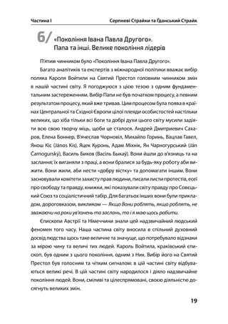 Частина І Серпневі Страйки та Ґданський Страйк
19
6/«Покоління Івана Павла Другого».
Папа та інші. Велике покоління лідерів
П’ятим чинником було «Покоління Івана Павла Другого».
Багато аналітиків та експертів з міжнародної політики вважає вибір
поляка Кароля Войтили на Святий Престол головним чинником змін
в нашій частині світу. Я погоджуюся з цією тезою з одним фундамен-
тальним застереженням. Вибір Папи не був початком процесу, а певним
результатом процесу, який вже тривав. Цим процесом була появав краї-
нах Центральної та Східної Європи цілої плеяди особистостей настільки
великих, що хіба тільки всі боги та добрі духи цього світу мусили задія-
ти всю свою творчу міць, щоби це сталося. Андрей Дмитриевич Саха-
ров, Елена Боннер, В’ячеслав Чорновіл, Михайло Горинь, Вацлав Гавел,
Янош Кіс (János Kis), Яцек Куронь, Адам Міхнік, Ян Чарногурський (Ján
Čarnogurský), Василь Биков (Васіль Быкаў). Вони йшли до в’язниць та на
заслання; їх виганяли з праці, а вони бралися за будь-яку роботу аби ви-
жити. Вони жили, аби нести «добру вістку» та допомагати іншим. Вони
засновували комітети захиступравлюдини, писалилисти протестів, есеї
про свободу та правду, книжки, які показували світу правду про Совєць-
кий Союз та соціалістичний табір. Для багатьох інших вони були прикла-
дом, дороговказом, викликом — Якщо Вони роблять, якщо роблять, не
зважаючи на роки ув’язнень та заслань, то і я маю щось робити.
Єпископи Австрії та Німеччини знали цей надзвичайний людський
феномен того часу. Наша частина світу вносила в спільний духовний
досвід людства щось таке величне та значуще, що потребувало відзнаки
за мірою чину та величі тих людей. Кароль Войтила, краківський єпи-
скоп, був одним з цього покоління, одним з Них. Вибір його на Святий
Престол був голосним та чітким сигналом: в цій частині світу відбува-
ються великі речі. В цій частині світу народилося і діяло надзвичайне
покоління людей. Вони, сміливі та цілеспрямовані, своєю діяльністю до-
сягнуть великих змін.
 