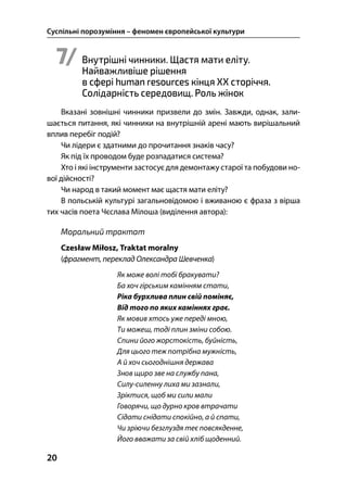 Суспільні порозуміння – феномен європейської культури
20
7/ Внутрішні чинники. Щастя мати еліту.
Найважливіше рішення
в сфері human resources кінця XX сторіччя.
Солідарність середовищ. Роль жінок
Вказані зовнішні чинники призвели до змін. Завжди, однак, зали-
шається питання, які чинники на внутрішній арені мають вирішальний
вплив перебіг подій?
Чи лідери є здатними до прочитання знаків часу?
Як під їх проводом буде розпадатися система?
Хто і які інструменти застосує для демонтажу старої та побудови но-
вої дійсності?
Чи народ в такий момент має щастя мати еліту?
В польській культурі загальновідомою і вживаною є фраза з вірша
тих часів поета Чєслава Мілоша (виділення автора):
Моральний трактат
Czesław Miłosz, Traktat moralny
(фрагмент, переклад Олександра Шевченка)
Як може волі тобі бракувати?
Ба хоч гірським камінням стати,
Ріка бурхлива плин свій поміняє,
Від того по яких каміннях грає.
Як мовив хтось уже переді мною,
Ти можеш, тоді плин зміни собою.
Спини його жорстокість, буйність,
Для цього теж потрібна мужність,
А й хоч сьогоднішня держава
Знов щиро зве на службу пана,
Силу-силенну лиха ми зазнали,
Зріктися, щоб ми сили мали
Говорячи, що дурно кров втрачати
Сідати снідати спокійно, а й спати,
Чи зріючи безглуздя теє повсякденне,
Його вважати за свій хліб щоденний.
 