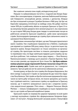 Частина І Серпневі Страйки та Ґданський Страйк
21
Яке «каміння» змінило плин подій у вісімдесятому році?
Першою та найважливішою постаттю є згаданий вже Богдан Бору-
севич. Він є консерватором, істориком, закінчив Люблінський Католиць-
кий Університет, опозиційним діячем, напевно, з дитинства. Вперше
він був оголошений в розшук Службою Безпеки в  році. Це був час
боротьби середовищ інтелігенції за свободу слова. Він добре пам’ятає
також  рік та робітників, вбитих на вулицях Ґданська та Ґдині. В то-
му минулому бачимо джерело його великої рішучості, яка спричинила
те, що в серпні  року Богдан дуже твердо та наполегливо тиснув на
робітничих активістів Ґданської корабельні, щоби вони організували
страйк. Безпосереднім приводом до страйку було звільнення знаної та
шанованої Анни Валентинович.
Додатковим чинником був той факт, що вже Польщею прокотилася
хвиля страйків. Уже страйкували підприємства в Любліні, страйкував
уже відомий за страйком  року завод «Урсус» та десятки інших під-
приємств країни. Богдан Борусевич не тільки наполягав на організа-
ції страйку. Він приготував листівки та плакати, розподілив завдання
та переймався тим, хто буде найліпшим лідером цього страйку. Це му-
сив бути робітник. І він знайшов тільки одну людину — Леха Валенсу.
Проконсультувався з приводу цього рішення з Яцеком Куронем. Яцек
теж не мав сумнівів, що лідером міг бути тільки Лех. Це було найваж-
ливіше рішення щодо персоналій (human resources) кінця ХХ сто-
річчя в цілому світі. Страйк мав свої як драматичні, так і поворотні
моменти. Третьої доби він міг би закінчитися обмеженим успіхом.
На мою думку, не було би того страйку без Богдана Борусевича, без
його напору та рішучості. Страйк не протривав би два тижні без лідер-
ства Леха Валенси. Той страйк не був би політичним проривом без втру-
чання на третю добу чотирьох жінок, які вчасно зрозуміли, що існують
інші страйкові комітети, і закінчення страйку на корабельні в Ґданську
означає, що ті комітети залишаються сам-на-сам з апаратом насиль-
ства комуністичної держави. П’ята жінка — Мариля Плонська (Maryla
Płońska) — поїхала поінформувати страйкарів на інших підприємствах
про те, що страйк на Ґданській корабельні триває.
Ґданський страйк не отримав би широкої підтримки по всій країні
у вигляді окупаційних страйків без сформульованих Богданом Бору-
севич « постулат». Конрад Белінський заснував разом з Кжиштофом
 