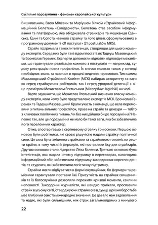 Суспільні порозуміння – феномен європейської культури
22
Вишковським, Евою Мілевич та Маріушем Вілком «Страйковий Інфор-
маційний Бюлетень «Солідарність». Бюлетень став засобом інформу-
вання та платформою, яка об’єднувала страйкарів та мешканців Ґдан-
ська, Ґдині та Сопота навколо страйку та його цілей, сформульованих в
програмному документі « постулат» ( postulatów MKS).
Страйк підтримала також інтелігенція, створивши для цього коман-
ду експертів. Серед них були такі відомі постаті, як Тадеуш Мазовецький
та Броніслав Геремек. Експерти допомогли віднайти відповідні механіз-
ми, що гарантували реалізацію кожного з постулатів — наприклад, су-
дову реєстрацію нових профспілок. Їх внесок полягав також у вигляді
необхідних знань та навичок в процесі ведення перемовин. Тим самим
Міжзаводський Страйковий Комітет (МСК) набирав авторитету та ваги
як серед страйкуючих робітників, так і серед урядової делегації з ві-
це-прем’єром Мечиславом Яґельським (Mieczysław Jagielski) на чолі.
Варто зауважити, що Мечислав Яґельський визначив власну коман-
ду експертів, коли йому було представлено експертів МСК. Броніслав Ге-
ремек та Тадеуш Мазовецький брали участь в команді, що вела перемо-
вини з питань вільних профспілок, права на страйк та цензури — тобто
з ключовихполітичних питань. Чи без нихдійшло би до порозуміння? На-
певно так, але це порозуміння не мало би такої ваги, яка би забезпечила
його переломний характер.
Отже, спостерігаємо в серпневому страйку три основи. Першою ос-
новою були робітники, які своєю рішучістю надали страйку політичної
сили. Ця сила була зміцнена страйками та страйковою готовністю реш-
ти країни, в тому числі й фермерів, які поставляли їжу для страйкарів.
Другою основою стало лідерство Леха Валенси. Третьою основою була
інтелігенція, яка надала істотну підтримку в переговорах, налагодила
інформаційний обіг, забезпечила підтримку закордонних кореспонден-
тів, та студенти, які забезпечили логістичну підтримку.
Страйки могли відбуватися в формі окупаційних, бо фермери та ре-
місники гарантували поставки їжі. Присутність на страйках священни-
ків та їх богослужіння дозволяли пережити кризові моменти, хвилини
непевності. Закордонні журналісти, які швидко приїхали, прославили
страйквусьомусвіті,стверджуючистрайкаріввдумці,щоїхняборотьба
має глибокийсенс та міжнародне значення. Це давало нам задоволення
та надію, які були сильнішими, ніж страх загальновідомих з минулого
 