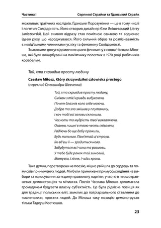 Частина І Серпневі Страйки та Ґданський Страйк
23
можливих трагічних наслідків. Ґданське Порозуміння — це в тому числі
і логотип Солідарність. Його створив дизайнер Єжи Янішевський (Jerzy
Janiszewski). Цей символ відразу став помітною ознакою та водночас
ідеєю руху, що народжувався. Його сильний образ та розпізнаваність
є невід’ємними чинниками успіху та феномену Солідарності.
Знаковими для усвідомлення цього феномену єслова Чєслава Міло-
ша, які були викарбувані на пам’ятнику полеглих в  році робітників
корабельні.
Той, хто скривдив просту людину
Czesław Miłosz, Który skrzywdziłeś człowieka prostego
(переклад Олександра Шевченка)
Той, хто скривдив просту людину,
Сміхом з тієї кривди вибухаючи,
Почет блазнів коло себе маючи,
Добро та зло змішав у плутанину,
І хоч тобі всі голови склонили,
Чесноти та мудрість твої вихваляючи,
Осанни пишні в твою честь співаючи,
Радіючи бо ще добу прожили,
Будь пильним. Пам’ятай ці строки.
Як вб’єш її — зродиться нова.
Забудуться всі чини та розмови.
У тебе буде ранок той зимовий,
Мотузка, і гілля, і чиїсь кроки.
Така думка, перетворена на поезію, міцно увійшла до сердець та по-
мислів принижених людей. Мибули приниженіпримусом ходіння нави-
бори та голосування за «єдину правильну партію», участю в першотрав-
невих демонстраціях та мітингах. Поезія Чєслава Мілоша допомагала
громадянам будувати власну суб’єктність. Це була рідкісна позиція як
для традиції польських еліт, звиклих до патріархального ставлення до
«маленьких», простих людей. До Мілоша таку позицію демонстрував
тільки Тадеуш Костюшко.
 