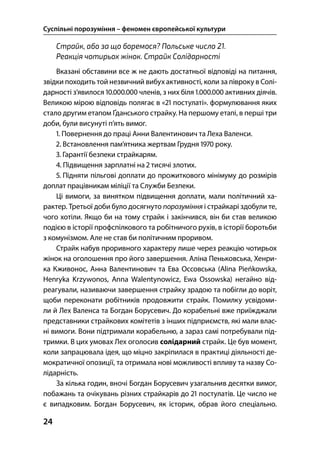 Суспільні порозуміння – феномен європейської культури
24
Страйк, або за що боремося? Польське число 21.
Реакція чотирьох жінок. Страйк Солідарності
Вказані обставини все ж не дають достатньої відповіді на питання,
звідки походить той незвичний вибух активності, коли за півроку в Солі-
дарності з’явилося .. членів, з них біля .. активних діячів.
Великою мірою відповідь полягає в « постулаті». формулювання яких
стало другим етапом Ґданського страйку. На першому етапі, в перші три
доби, були висунуті п’ять вимог.
. Повернення до праці Анни Валентинович та Леха Валенси.
. Встановлення пам’ятника жертвам Грудня  року.
. Гарантії безпеки страйкарям.
. Підвищення зарплатні на  тисячі злотих.
. Підняти пільгові доплати до прожиткового мінімуму до розмірів
доплат працівникам міліції та Служби Безпеки.
Ці вимоги, за винятком підвищення доплати, мали політичний ха-
рактер. Третьої доби було досягнуто порозуміння і страйкарі здобули те,
чого хотіли. Якщо би на тому страйк і закінчився, він би став великою
подією в історії профспілкового та робітничого рухів, в історії боротьби
з комунізмом. Але не став би політичним проривом.
Страйк набув проривного характеру лише через реакцію чотирьох
жінок на оголошення про його завершення. Аліна Пеньковська, Хенри-
ка Кживонос, Анна Валентинович та Ева Оссовська (Alina Pieńkowska,
Henryka Krzywonos, Anna Walentynowicz, Ewa Ossowska) негайно від-
реагували, називаючи завершення страйку зрадою та побігли до воріт,
щоби переконати робітників продовжити страйк. Помилку усвідоми-
ли й Лех Валенса та Богдан Борусевич. До корабельні вже приїжджали
представники страйкових комітетів з інших підприємств, які мали влас-
ні вимоги. Вони підтримали корабельню, а зараз самі потребували під-
тримки. В цих умовах Лех оголосив солідарний страйк. Це був момент,
коли запрацювала ідея, що міцно закріпилася в практиці діяльності де-
мократичної опозиції, та отримала нові можливості впливу та назву Со-
лідарність.
За кілька годин, вночі Богдан Борусевич узагальнив десятки вимог,
побажань та очікувань різних страйкарів до  постулатів. Це число не
є випадковим. Богдан Борусевич, як історик, обрав його спеціально.
 