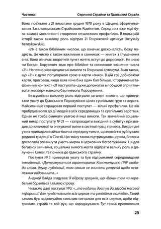 Частина І Серпневі Страйки та Ґданський Страйк
25
Воно пов’язане з  вимогами грудня  року в Щецині, сформульо-
ваних Загальноміським Страйковим Комітетом. Серед них вже тоді бу-
ла вимога можливості створення незалежних профспілок. В польській
історії також важливу роль відіграв  Генриховий артикул (Artykuły
henrykowskie).
«» є також біблійним числом, що означає досконалість, божу му-
дрість. Це число є також важливим в сонниках — книгах з тлумачення
снів. Воно означає зворотній пункт життя, вступ до дорослості. Не знаю
чи Богдан Борусевич знав про біблійне та сонникове значення числа
«». Напевно знав щецинські вимоги та Генрихові артикули. Знав також,
що «» є дуже популярною грою в карти «очко». В цій грі, добираючи
карти, програєш, якщо взяв хоча б на один бал більше. Історично-мета-
фізичний контекст « постулатів» дуже допомагав в побудові сприятли-
вої атмосфери навколо Серпневого Порозуміння.
Безсумнівно важливу роль відіграли загальні вимоги, що привер-
тали увагу до Ґданського Порозуміння цілих суспільних груп та верств.
Найсильніше спрацював перший постулат — вільні профспілки. Це він
пробудив волю до дії людей в усіх середовищах та суспільних верствах.
Однак не треба оминати увагою й інші вимоги. Так звичайний соціаль-
ний вимір постулату №  — «запровадити вихідний в суботу» призво-
див до ключової та очікуваної зміни в системі праці гірників. Вихідні дні
у нихприпадали найчастіше на середину тижня, що повністю руйнувало
родинні традиції в Сілезії. Цю зміну також підтримувала церква, бо вона
дозволяла розвинути участь мирян в церковних богослужіннях. Ця для
багатьох звичайна, соціальна вимога могла відіграти велику роль у до-
лученні Сілезії та гірників до ґданського страйку.
Постулат №  привертав увагу та був підтриманий середовищами
інтелігенції. «Дотримуватися гарантованих Конституцією ПНР свобо-
ди слова, друку, публікації, тим самим не вчиняти репресій щодо неза-
лежних видавництв...»
Анджей Вайда згадував: Я відразу зрозумів, що «Вони» там на кора-
бельні борються і за мою справу.
Читаємо далі постулат №: «...та надати доступ до засобів масової
інформації для представників всіх церков та релігійних поглядів». Такий
заклик був надзвичайно сильним сигналом для всіх церков, щоби під-
тримати страйк та той рух, що народжувався. Тут також проявлялася
 