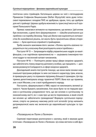 Суспільні порозуміння – феномен європейської культури
26
політична сила страйкарів. Католицька церква на чолі з легендарним
Примасом Стефаном Вишинським (Stefan Wyszyński) вела дуже інтен-
сивні перемовини з владою ПНР, не здобувши, однак, того, що здобули
для неї страйкарі. Церква здобула можливість трансляції меси на ІІ про-
грамі Польського Радіо.
Примас намагався впливати на перемовини, що велися. Цей вплив
був незначним, а деякі його формулювання — «Швидке розв’язання цих
проблем є на порядку денному. Тому цей діалог має вирізнятися готовні-
стю до знаходження рішень, які могли бути прийнятими обома сторо-
нами» — були критично сприйняті страйкарями.
Треба визнати важливим його заклик: «Поляки мусять взаємно по-
розумітися та у власному домі розв’язувати власні проблеми.»
Постулат №  — Запровадити відбір управлінських кадрів за квалі-
фікацією, а не партійною приналежністю — зацікавила інженерно-тех-
нічні кадри та численний натовп чиновників.
Постулат №  — Поліпшити умови праці сфери охорони здоров’я,
що забезпечить повну медичну допомогу особам, що працюють — доз-
волив розвинути Солідарність в сфері охорони здоров’я.
Докладніший аналіз постулатів показує, що вони мали ознаки наці-
ональної програми реформ та змін системного характеру. Цим, власне,
й привернули увагу та отримали підтримку більшості громадян. Ця під-
тримка делегітимізувала владу правлячої ПОРП. Вона все ще правила,
але з волі Москви, а не з волі пробудженого народу.
Постулати, сформульовані в , наразі не викликають великої ці-
кавості. Часом бувають висміяними. Але вони були чи не першим кро-
ком в суспільному усвідомленні того, що ми хочемо в суспільному та
економічному житті, як і з ким про це вести перемовини, в який спосіб
ми хочемо це забезпечити громадянам? Формула суспільного порозу-
міння, сперта на римську максиму pacta sunt servanda (угод належить
дотримуватися) мала нас включити до європейської культури та тра-
диції.
«Поговоримо як Поляк з Поляком»
Серпневі переговори розпочалися з заклику, який я вважаю дуже
істотним: «Поговоримо як Поляк з Поляком». Ці слова містили в собі фун-
 