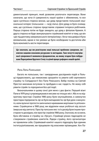 Частина І Серпневі Страйки та Ґданський Страйк
27
даментальний принцип, який дозволяв розпочати переговори. Вони
означали, що хоча й суверенність нашої країни є обмеженою, та все
одно суспільна сторона визнає, що уряд представляє польський наці-
ональний інтерес (польською — rację stanu). Для уряду ж було очевид-
ним, що суспільна сторона представляє справжні інтереси робітників.
Перша сторона потім не буде закидати, що уряд є філіалом Кремля. А
друга сторона не буде звинувачувати страйковий комітет в тому, що він
«діє під диктовку американського імперіалізму». Хоча така довіра й була
мінімальною, однак в тих умовах це було необхідним та достатнім аби
була можливість вести переговори.
Це означало, що ми розв’язуємо наші польські проблеми суверенно, ви-
ключно нашими власними ресурсами та методами. Таке почуття внутріш-
ньої суверенності виявилося фундаментом, на якому згодом було побудо-
ване Порозуміння Круглого Столу та цілий процес реформ в нашій країні.
Роль Папи Римського
Багато як польських, так і закордонних дослідників подій в Поль-
щі підкреслюють, що неможливо зрозуміти та уявити собі серпневого
страйку та Солідарності без Папи Римського. Вибір поляка на Святий
Престол викликав ентузіазм та пробудив в нас гордість. Не можу собі
уявити страйк та порозуміння без цієї події.
Визначальними в цьому сенсі для мене є два факти. Перший візит
Папи в  році супроводжувався месами на площах міст. Або ж на від-
критому просторі. Страйки  року були окупаційними, в замкнутих
просторах підприємств. Це не було випадковістю. Це був урок з минуло-
го, коли вуличні протести закінчилися кривавими жертвами та ув’язнен-
нями. Страйкуючи в  році, ми відділили наше profanum від sacrum
(мирське від святого). Простір папських мес та їх досвід були іншим про-
стором та досвідом, ніж простір страйків  року. Значною, як на мене,
була обставина зі страйку на «Урсусі». Страйкарі різних підрозділів не
створювали страйкових комітетів. Лідери страйку, його організатори
не проявляли себе. Страйковий комітет нашого підрозділу був єдиним
інституціалізованим, ми працювали під власними прізвищами. Хоч Па-
 