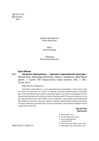 УДК 327.57(4)
ББК 66.4(4)
Б94
Дизайн обкладинки
Марк Мирончук
Фото
Наталія Зубар
Переклад
Олександр Шевченко
Буяк Збіґнєв
Суспільні порозуміння — феномен європейської культури /
Збіґнєв Буяк; Олександр Шевченко, перекл.; Українська миротворча
школа. — Харків: ТОВ «Видавництво права людини», 2016. — 128 с.
[5] арк. фото.
ISBN 978-617-7266-65-4
Суспільне порозуміння є суто європейським винаходом, і якщо воно існує
на інших континентах, то тільки як певний різновид європейського експорту.
Що є такого особливого в історії та культурі Європи, що саме тут народився та роз-
винувся цей унікальний суспільно-політичний феномен? В чому є унікальність, яка
дає євроатлантичному просторові істотну перевагу над іншими цивілізаційними
просторами? Ця книга, написана одним з лідерів найуспішнішої мирної революції
в Європі, може бути цікавою всім, хто хоче зрозуміти, чому Україна вибрала шляху
євроатлантичний світ.
УДК 327.57(4)
ББК 66.4(4)
ISBN 978-617-7266-65-4
©	 Збіґнєв Буяк, 2016
©	Наталія Зубар, фото, 2016
©	Олександр Шевченко,
переклад, 2016
©	 Українська миротворча школа, 2016
©	Марк Мирончук, обкладинка, 2016
Б94Б94
 