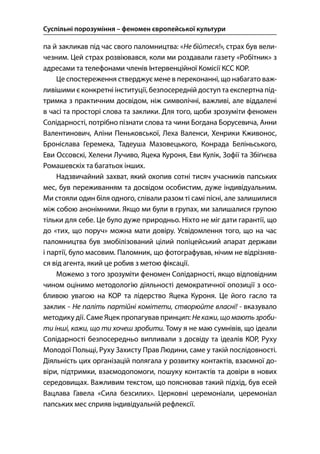 Суспільні порозуміння – феномен європейської культури
28
па й закликав під час свого паломництва: «Не бійтеся!», страх був вели-
чезним. Цей страх розвіювався, коли ми роздавали газету «Робітник» з
адресами та телефонами членів Інтервенційної Комісії КСС КОР.
Це спостереження стверджує мене в переконанні, що набагато важ-
ливішими є конкретні інституції, безпосередній доступ та експертна під-
тримка з практичним досвідом, ніж символічні, важливі, але віддалені
в часі та просторі слова та заклики. Для того, щоби зрозуміти феномен
Солідарності, потрібно пізнати слова та чини Богдана Борусевича, Анни
Валентинович, Аліни Пеньковської, Леха Валенси, Хенрики Кживонос,
Броніслава Геремека, Тадеуша Мазовецького, Конрада Беліньського,
Еви Оссовскі, Хелени Лучиво, Яцека Куроня, Еви Кулік, Зофії та Збіґнєва
Ромашевскіх та багатьох інших.
Надзвичайний захват, який охопив сотні тисяч учасників папських
мес, був переживанням та досвідом особистим, дуже індивідуальним.
Ми стояли один біля одного, співали разом ті самі пісні, але залишилися
між собою анонімними. Якщо ми були в групах, ми залишалися групою
тільки для себе. Це було дуже природньо. Ніхто не міг дати гарантії, що
до «тих, що поруч» можна мати довіру. Усвідомлення того, що на час
паломництва був змобілізований цілий поліцейський апарат держави
і партії, було масовим. Паломник, що фотографував, нічим не відрізняв-
ся від агента, який це робив з метою фіксації.
Можемо з того зрозуміти феномен Солідарності, якщо відповідним
чином оцінимо методологію діяльності демократичної опозиції з осо-
бливою увагою на КОР та лідерство Яцека Куроня. Це його гасло та
заклик - Не паліть партійні комітети, створюйте власні! - вказувало
методику дії. Саме Яцек пропагував принцип: Некажи,щомають зроби-
ти інші, кажи, що ти хочеш зробити. Тому я не маю сумнівів, що ідеали
Солідарності безпосередньо випливали з досвіду та ідеалів КОР, Руху
Молодої Польщі, Руху Захисту Прав Людини, саме у такій послідовності.
Діяльність цих організацій полягала у розвитку контактів, взаємної до-
віри, підтримки, взаємодопомоги, пошуку контактів та довіри в нових
середовищах. Важливим текстом, що пояснював такий підхід, був есей
Вацлава Гавела «Сила безсилих». Церковні церемоніали, церемоніал
папських мес сприяв індивідуальній рефлексії.
 