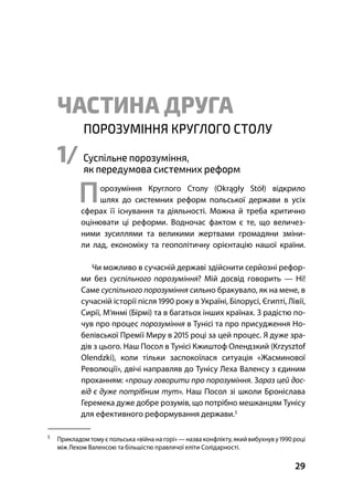 Частина І Серпневі Страйки та Ґданський Страйк
29
ЧАСТИНА ДРУГА
ПОРОЗУМІННЯ КРУГЛОГО СТОЛУ
1/ Суспільне порозуміння,
як передумова системних реформ
Порозуміння Круглого Столу (Okrągły Stół) відкрило
шлях до системних реформ польської держави в усіх
сферах її існування та діяльності. Можна й треба критично
оцінювати ці реформи. Водночас фактом є те, що величез-
ними зусиллями та великими жертвами громадяни зміни-
ли лад, економіку та геополітичну орієнтацію нашої країни.
Чи можливо в сучасній державі здійснити серйозні рефор-
ми без суспільного порозуміння? Мій досвід говорить — Ні!
Саме суспільного порозуміння сильно бракувало, як на мене, в
сучасній історії після  року в Україні, Білорусі, Єгипті, Лівії,
Сирії, М’янмі (Бірмі) та в багатьох інших країнах. З радістю по-
чув про процес порозуміння в Тунісі та про присудження Но-
белівської Премії Миру в  році за цей процес. Я дуже зра-
дів з цього. Наш Посол в Тунісі Кжиштоф Олендзкий (Krzysztof
Olendzki), коли тільки заспокоїлася ситуація «Жасминової
Революції», двічі направляв до Тунісу Леха Валенсу з єдиним
проханням: «прошу говорити про порозуміння. Зараз цей дос-
від є дуже потрібним тут». Наш Посол зі школи Броніслава
Геремека дуже добре розумів, що потрібно мешканцям Тунісу
для ефективного реформування держави.

Прикладом тому є польська «війна на горі» — назва конфлікту, якийвибухнув у  році
між Лехом Валенсою та більшістю правлячої еліти Солідарності.
 