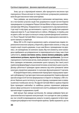 Суспільні порозуміння – феномен європейської культури
30
Знав, що це є відповідний момент, аби прищепити мислення про
порозуміння. Кілька місяців по тому політичне суперництво унеможли-
вило би далі мислення тими категоріями.
Часи реформ, що реалізовуються освіченими автократами, мину-
ли з постанням сучасних націй. Їхнє дозрівання в нашій частині Європи
пришвидшили та утвердили Перша Світова Війна та Версальський Мир-
ний Договір  року. Усвідомлення та задоволеність від приналежнос-
ті до нації та від прав, що випливають з цього, стає здобутком широких
людських верств. Ті, що повертаються з війни, з Майдану, зі страйку, уже
не дають себе так просто втиснути знову в режим феодальної залежно-
сті. Після Першій Світовій Війні польська еліта недооцінила важливість
цього процесу в українців.
Війни ХІХ та ХХ сторіччя дозволили навіть неграмотним людям пе-
реконатися власною шкірою, у боротьбі, у фронтових окопах, в тому, що
існують нації, існують держави, та що саме Вони є громадянами тих дер-
жав, і, як громадянам, їм належать права. Від того моменту, коли грома-
дяни здобувають це усвідомлення та пересвідчуються в тому, чим є їхня
суб’єктність, кожна системна зміна, кожна велика реформа, щоби
закінчитися успішно, мусить бути процесом суспільним. Суспільне
порозуміння є політичним актом, який цілковито та в повному обсязі ро-
бить громадян активними учасниками цього процесу. Без такої участі
серйозніреформибудутьлишекосметичними,нематимутьшанснауспіх.
Досвід суб’єктності громадян однак вимагає від еліти цілковитої зміни
культури управління державою та культури функціонування її органів.
В Західній Європі вже у міжвоєнний період було опрацьовано прин-
цип субсідіарності (це ідея християнських демократів). Сервісна функція
органів влади (Civil Service) формувалася в Європі та Америці з ХІХ сто-
річчя. Коріння цього інституту та цього підходу знаходимо вже в серед-
ньовічних італійських містах. По Другій Світовій Війні в країнах Європи
були проведені найглибші та найбільш далеко спрямовані реформи
різних сфер суспільного та економічного життя, реформи методів праці
органів влади та державних служб.
Цей процес був завжди суспільним, бо завжди реформи були ре-
зультатом багатосторонніх консультацій. І по сьогодні як самі ці рефор-
ми, так і спосіб їх впровадження, можуть та мають надихати та бути при-
кладом для реформ в посттоталітарних країнах. Треба зауважити, що по
 
