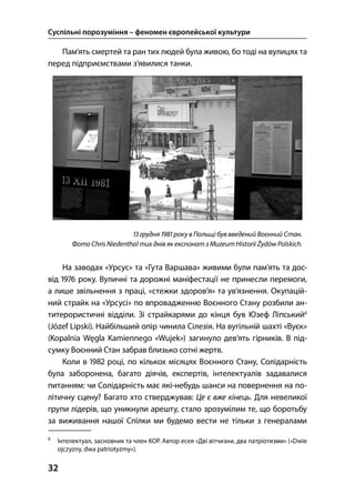 Суспільні порозуміння – феномен європейської культури
32
Пам’ять смертей та ран тих людей була живою, бо тоді на вулицях та
перед підприємствами з’явилися танки.
 грудня  року в Польщі був введений Воєнний Стан.
Фото Chris Niedenthal тих днів як експонат з Muzeum Historii Żydów Polskich.
На заводах «Урсус» та «Гута Варшава» живими були пам’ять та дос-
від  року. Вуличні та дорожні маніфестації не принесли перемоги,
а лише звільнення з праці, «стежки здоров’я» та ув’язнення. Окупацій-
ний страйк на «Урсусі» по впровадженню Воєнного Стану розбили ан-
титерористичні відділи. Зі страйкарями до кінця був Юзеф Ліпський
(Józef Lipski). Найбільший опір чинила Сілезія. На вугільній шахті «Вуєк»
(Kopalnia Węgla Kamiennego «Wujek») загинуло дев’ять гірників. В під-
сумку Воєнний Стан забрав близько сотні жертв.
Коли в  році, по кількох місяцях Воєнного Стану, Солідарність
була заборонена, багато діячів, експертів, інтелектуалів задавалися
питанням: чи Солідарність має які-небудь шанси на повернення на по-
літичну сцену? Багато хто стверджував: Це є вже кінець. Для невеликої
групи лідерів, що уникнули арешту, стало зрозумілим те, що боротьбу
за виживання нашої Спілки ми будемо вести не тільки з генералами

Інтелектуал, засновник та член КОР. Автор есея «Дві вітчизни, два патріотизми» («Dwie
ojczyzny, dwa patriotyzmy»).
 