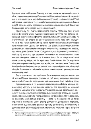 Частина ІІ Порозуміння Круглого Столу
33
Ярузельським та Кіщаком. Також у власних лавах ми мусимо відродити
віру у продовження життя Солідарності. В результаті репресій та зневі-
ри, серед понад сотні членів Національної Комісії — обраного на І З’їзді
спілкового «парламенту» — в країні залишилася ледве половина. Серед
цих  осіб, ми могли розраховувати хіба на кільканадцять. В боротьбу
Солідарності включилося багато нових людей.
І при тому, як і під час серпневого страйку  року, так і в часи
всього Воєнного Стану, підпільне керівництво руху та Лех Валенса ка-
зали, що закінчення конфлікту є можливим тільки через переговори та
порозуміння. Лех вперто до цього закликав навіть тоді, коли інші дія-
чі, і я в том числі, вимагали від нього припинення таких переговорів
про порозуміння. Однак, Лех Валенса мав рацію. Як виявилося, охочих
до боротьби з використанням зброї було багато, а сьогодні ми знаємо,
що навіть дуже багато. Також «Солідарність, що бореться»
(«Solidarność
Walcząca») визнала, що реально готувалася до використання таких
методів. Генерали тільки на це й чекали. Якщо би ми допустили такий
шлях розвитку подій, ми би програли блискавично. Ми би втратили
підтримку громадської думки як в країні, так і за кордоном. Спецслуж-
би віднайшли би привід та аргументи для кривавої розправи, ліквідації
лідерів. Стосовно провідників підпілля такий варіант розглядався на
найвищому рівні.
Варто додати, що сьогодні, після багатьох років, ми уже знаємо, що
ті, хто найбільше вмовляли ступити на той шлях, виявилися агентами
спецслужб. Стратегія порозуміння нейтралізувала їхню руйнівну роль.
Найважливішим є те, що саме розв’язання конфлікту шляхом по-
розуміння містить в собі велику вартість. Для громадян це означає
попросту менші жертви та втрати. Усвідомлення, що розв’язання кон-
флікту можливе шляхом переговорів, не викликає страху, не народ-
жує побоювань про біль та страждання, острахів за життя та здоров’я,
за власність (найчастіше скромну — авто чи помешкання). За такої
стратегії є можливим цілий спектр діяльності, допоміжної підпіллю,
починаючи від сильного ризику (арешту, ув’язнення), пов’язаному з
друкуванням, розповсюдженням листівок та плакатів, через витрати

Підпільна організація, створена Корнелом Моравєцьким у Вроцлаві в червні , була
одним з найбільш радикальних уламків легальної профспілки Солідарність.
 