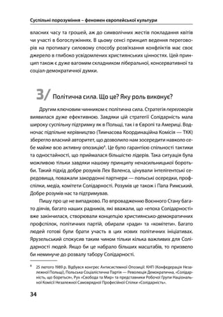 Суспільні порозуміння – феномен європейської культури
34
власних часу та грошей, аж до символічних жестів покладання квітів
чи участі в богослужіннях. В цьому сенсі принцип ведення перегово-
рів на противагу силовому способу розв’язання конфліктів має своє
джерело в глибоко усвідомлених християнських цінностях. Цей прин-
цип також є дуже вагомим складником ліберальної, консервативної та
соціал-демократичної думки.
3/Політична сила. Що це? Яку роль виконує?
Другим ключовим чинником є політична сила. Стратегія переговорів
виявилася дуже ефективною. Завдяки цій стратегії Солідарність мала
широку суспільну підтримку як в Польщі, так і в Європі та Америці. Вод-
ночас підпільне керівництво (Тимчасова Координаційна Комісія — ТКК)
зберегло власний авторитет, що дозволило нам зосередити навколо се-
бе майже всю активну опозицію
. Це було гарантією спільності тактики
та одностайності, що приймалася більшістю лідерів. Така ситуація була
можливою тільки завдяки нашому принципу ненасильницької бороть-
би. Такий підхід добре розумів Лех Валенса, цінували інтелігентські се-
редовища, поважали закордонні партнери — польські осередки, проф-
спілки, медіа, комітети Солідарності. Розумів це також і Папа Римський.
Добре розумів нас та підтримував.
Пишу про це не випадково. По впровадженню Воєнного Стану бага-
то діячів, багато наших радників, які вважали, що «епоха Солідарності»
вже закінчилася, створювали концепцію християнсько-демократичних
профспілок, політичних партій, обирали «ради» та «комітети». Багато
людей готові були брати участь в цих нових політичних ініціативах.
Ярузельський спокусив таким чином тільки кілька важливих для Солі-
дарності людей. Якщо би це набрало більших масштабів, то призвело
би неминуче до розвалу табору Солідарності.

 лютого  р. Відбувся конгрес Антисистемної Опозиції: КНП (Конфедерація Неза-
лежної Польщі), Польська Соціалістична Партія — Революція Демократична, «Солідар-
ність, що бореться», Рух «Свобода та Мир» та представники Робочої Групи Національ-
ної Комісії Незалежної Самоврядної Професійної Спілки «Солідарність».
 