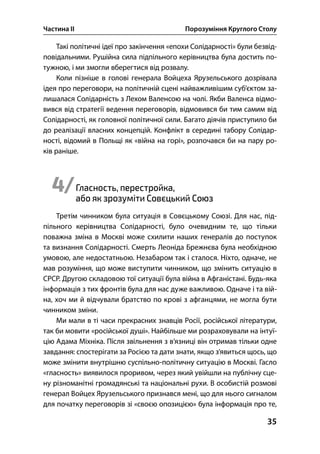 Частина ІІ Порозуміння Круглого Столу
35
Такі політичні ідеї про закінчення «епохи Солідарності» були безвід-
повідальними. Рушійна сила підпільного керівництва була достить по-
тужною, і ми змогли вберегтися від розвалу.
Коли пізніше в голові генерала Войцеха Ярузельського дозрівала
ідея про переговори, на політичній сцені найважливішим суб’єктом за-
лишалася Солідарність з Лехом Валенсою на чолі. Якби Валенса відмо-
вився від стратегії ведення переговорів, відмовився би тим самим від
Солідарності, як головної політичної сили. Багато діячів приступило би
до реалізації власних концепцій. Конфлікт в середині табору Солідар-
ності, відомий в Польщі як «війна на горі», розпочався би на пару ро-
ків раніше.
4/Гласность, перестройка,
або як зрозуміти Совєцький Союз
Третім чинником була ситуація в Совєцькому Союзі. Для нас, під-
пільного керівництва Солідарності, було очевидним те, що тільки
поважна зміна в Москві може схилити наших генералів до поступок
та визнання Солідарності. Смерть Леоніда Брежнєва була необхідною
умовою, але недостатньою. Незабаром так і сталося. Ніхто, одначе, не
мав розуміння, що може виступити чинником, що змінить ситуацію в
СРСР. Другою складовою тої ситуації була війна в Афганістані. Будь-яка
інформація з тих фронтів була для нас дуже важливою. Одначе і та вій-
на, хоч ми й відчували братство по крові з афганцями, не могла бути
чинником зміни.
Ми мали в ті часи прекрасних знавців Росії, російської літератури,
так би мовити «російської душі». Найбільше ми розраховували на інтуї-
цію Адама Міхніка. Після звільнення з в’язниці він отримав тільки одне
завдання: спостерігати за Росією та дати знати, якщо з’явиться щось, що
може змінити внутрішню суспільно-політичну ситуацію в Москві. Гасло
«гласность» виявилося проривом, через який увійшли на публічну сце-
ну різноманітні громадянські та національні рухи. В особистій розмові
генерал Войцех Ярузельського признався мені, що для нього сигналом
для початку переговорів зі «своєю опозицією» була інформація про те,
 