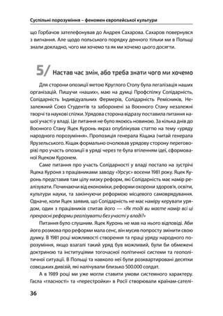 Суспільні порозуміння – феномен європейської культури
36
що Горбачов зателефонував до Андрея Сахарова. Сахаров повернувся
з вигнання. Але щодо польського порядку денного тільки ми в Польщі
знали докладно, чого ми хочемо та як ми хочемо цього досягти.
5/Настав час змін, або треба знати чого ми хочемо
Для сторони опозиції метою Круглого Столу була легалізація наших
організацій. Пишучи «наших», маю на думці Профспілку Солідарність,
Солідарність Індивідуальних Фермерів, Солідарність Ремісників, Не-
залежний Союз Студентів та заборонені за Воєнного Стану незалежні
творчі та наукові спілки. Урядовасторона відразупоставила питання на-
шої участі у владі. Це питання не було якоюсь новиною. За кілька днів до
Воєнного Стану Яцек Куронь якраз опублікував статтю на тему «уряду
народного порозуміння». Пропозиція генерала Кіщака (читай генерала
Ярузельського. Кіщак формально очолював урядову сторону перегово-
рів) про участь опозиції в уряді через те була втіленням ідеї, сформова-
ної Яцеком Куронем.
Саме питання про участь Солідарності у владі постало на зустрічі
Яцека Куроня з працівниками заводу «Урсус» восени  року. Яцек Ку-
ронь представив там цілу низку реформ, які Солідарність має намір ре-
алізувати. Починаючи від економіки, реформи охорони здоров’я, освіти,
культури науки, та закінчуючи реформою місцевого самоврядування.
Одначе, коли Яцек заявив, що Солідарність не має наміру керувати уря-
дом, один з працівників спитав його — «Як тоді ви маєте намір всі ці
прекрасні реформи реалізувати без участі у владі?»
Питання було слушним. Яцек Куронь не мав на нього відповіді. Аби
його розмова про реформи мала сенс, він мусив попросту змінити свою
думку. В  році можливості створення та праці уряду народного по-
розуміння, якщо взагалі такий уряд був можливий, були би обмежені
доктриною та інституціями тогочасної політичної системи та геополі-
тичної ситуації. В Польщі та навколо неї були розквартировані десятки
совєцьких дивізій, які налічували близько . солдат.
А в  році ми уже могли ставити умови системного характеру.
Гасла «гласності» та «перестройки» в Росії створювали країнам-сателі-
 