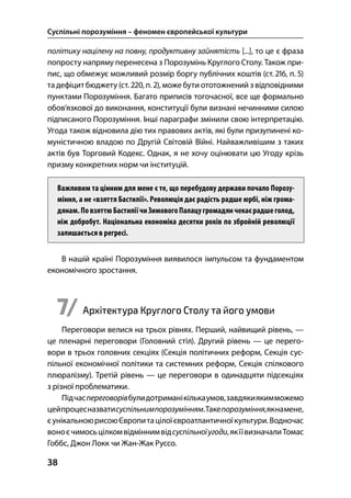 Суспільні порозуміння – феномен європейської культури
38
політику націлену на повну, продуктивну зайнятість [...], то це є фраза
попросту напряму перенесена з Порозумінь Круглого Столу. Також при-
пис, що обмежує можливий розмір боргу публічних коштів (ст. , п. )
та дефіцитбюджету (ст. , п. ), може бути ототожнений з відповідними
пунктами Порозуміння. Багато приписів тогочасної, все ще формально
обов’язкової до виконання, конституції були визнані нечинними силою
підписаного Порозуміння. Інші параграфи змінили свою інтерпретацію.
Угода також відновила дію тих правових актів, які були призупинені ко-
муністичною владою по Другій Світовій Війні. Найважливішим з таких
актів був Торговий Кодекс. Однак, я не хочу оцінювати цю Угоду крізь
призму конкретних норм чи інституцій.
Важливим та цінним для мене є те, що перебудову держави почало Порозу-
міння, а не «взяття Бастилії». Революція дає радість радше юрбі, ніж грома-
дянам.ПовзяттюБастиліїчиЗимовогоПалацугромадянчекаєрадшеголод,
ніж добробут. Національна економіка десятки років по збройній революції
залишається в регресі.
В нашій країні Порозуміння виявилося імпульсом та фундаментом
економічного зростання.
7/ Архітектура Круглого Столу та його умови
Переговори велися на трьох рівнях. Перший, найвищий рівень, —
це пленарні переговори (Головний стіл). Другий рівень — це перего-
вори в трьох головних секціях (Секція політичних реформ, Секція сус-
пільної економічної політики та системних реформ, Секція спілкового
плюралізму). Третій рівень — це переговори в одинадцяти підсекціях
з різної проблематики.
Підчаспереговорівбулидотриманікількаумов,завдякиякимможемо
цейпроцесназватисуспільнимпорозумінням.Такепорозуміння,якнамене,
єунікальноюрисоюЄвропитацілоїєвроатлантичноїкультури.Водночас
воноєчимосьцілкомвідміннимвідсуспільноїугоди,якїївизначалиТомас
Гоббс, Джон Локк чи Жан-Жак Руссо.
 