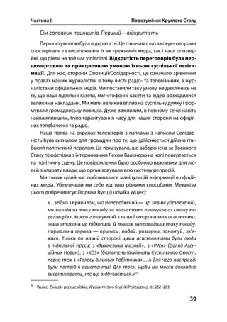 Частина ІІ Порозуміння Круглого Столу
39
Сім головних принципів. Перший— відкритість
Першою умовою була відкритість. Це означало, що за переговорами
спостерігали та висвітлювали їх як «режимні» медіа, так і наші опозиці-
йні, що діяли на той час у підпіллі. Відкритість переговорів була пер-
шочерговою та принциповою умовою їхньою суспільної легіти-
мації. Для нас, сторони Опозиції/Солідарності, це означало зрівняння
у правах наших журналістів, в тому числі радіо- та телевізійних, з жур-
налістами офіціальних медіа. Ми поставили таку умову, не дивлячись на
те, що наші підпільні газети, магнітофонні касети та відео розходилися
великими накладами. Ми мали великий вплив на суспільну думку і фор-
мували громадянську позицію. Дуже важливим, в певному сенсі навіть
найважливішим, було гарантування часу для нашої сторони на офіцій-
них телебаченні та радіо.
Наша поява на екранах телевізорів з папками з написом Солідар-
ність була сигналом для громадян про те, що здійснюється дійсно гли-
бокий політичний перелом. Це показувало, що заборонена за Воєнного
Стану профспілка з інтернованим Лехом Валенсою на чолі повертається
на політичну сцену. Це повідомлення було особливо важливим для лю-
дей з апарату влади, що організовували всю систему репресій.
Ми також цілий час побоювалися маніпуляцій інформації в офіцій-
них медіа. Убезпечили ми себе від того різними способами. Механізм
цього добре описує Людвіка Вуєц (Ludwika Wujec):

Wujec. Związki przyjacielskie, Wydawnictwo Krytyki Politycznej, str. –.
 
