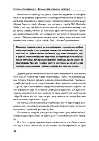Суспільні порозуміння – феномен європейської культури
40
Наш вплив на громадську думку, добре налагоджена система реа-
гування та швидкого інформування громадян була можливою також за
допомоги закордонних радіостанцій. Громадяни масово слухали радіо
«Вільна Європа», радіо «Вашингтон», польську службу BBC, Deutsche
Welle, польську службу France International, ці станції мали велику дові-
ру. Важко сказати, чи були би ми в стані ефективно переконати грома-
дян щодо порозуміння без цієї закордонної підтримки. В принципі важко
уявити собі демократичну опозицію в наших східно-європейських краї-
нах без закордонних радіостанцій з Радіо «Вільна Європа» на чолі.
Відкритість призвела до того, що з першої секунди сторони мусили зробити
темою переговорів те, що громадяни вважають за найважливіше для себе,
своєї долі, що є найважливішою проблемою, відчутною в їхньому місті, селі,
в державі. Належний підбір тем переговорів є наступною умовою їхньої сус-
пільної легітимації. Сам принцип відкритості зобов’язує, просто змушує до
такого підходу. Адже для громадян має бути зрозумілим, що не йдеться про
поділ кріселчирозстановкиу владнихкабінетах.Маєзмінитися система.
Другим дуже важливим елементом таких перемовин є визначення
того, скільки сторін бере участь у переговорах? Поруч з генералом Кіща-
ком (Czesław Kiszczak) засідали учасники правлячої коаліції з Парламен-
ту, офіційні профспілки та представники різних інших легальних партій
та організацій. Однак це було внутрішнє рішення урядової сторони. Ми
теж окреслили себе як Сторона Опозиції/Солідарності. Ми були вну-
трішньо плюралістичні, але засідали як один монолітний «політичний
табір». В той час під час переговорів представники католицької церкви
мали роль спостерігачів та свідків.
По-третє, важливим було те, хто саме сідає за стіл переговорів. Важ-
ливими були конкретні прізвища та водночас репрезентація суспільних
середовищ, організацій, регіонів країни.
По-четверте, ми дуже докладно аналізували які діячі, які організації,
середовища в переговорах не беруть участі і якими можуть бути наслід-
ки.
По-п’яте, сторони переговорів мусили вирішити, кого беруть в яко-
сті свідка. Роллю свідка є дбати, або чинити так, аби переговори не були
 