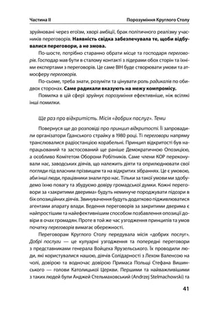Частина ІІ Порозуміння Круглого Столу
41
зруйновані через егоїзм, хворі амбіції, брак політичного реалізму учас-
ників переговорів. Наявність свідка забезпечувала те, щоби відбу-
валися переговори, а не змова.
По-шосте, потрібно старанно обрати місце та господаря перегово-
рів. Господар мав бути в сталому контакті з лідерами обох сторін та їхні-
ми експертами з переговорів. Це саме ВІН буде створювати умови та ат-
мосферу переговорів.
По-сьоме, треба знати, розуміти та цінувати роль радикалів по оби-
двох сторонах. Саме радикали вказують на межу компромісу.
Помилка в цій сфері зруйнує порозуміння ефективніше, ніж всілякі
інші помилки.
Ще раз про відкритість. Місія «добрих послуг». Теми
Повернуся ще до розповіді про принцип відкритості. Її запровади-
ли організатори Ґданського страйку в  році. Ті переговори напряму
транслювалися радіостанцією корабельні. Принцип відкритості був на-
працьований та застосований ще раніше Демократичною Опозицією,
а особливо Комітетом Оборони Робітників. Саме члени КОР перекону-
вали нас, заводських діячів, що належить діяти та оприлюднювати свої
погляди під власним прізвищем та на відкритих зібраннях. Це є умовою,
абиінші люди, працівники зналипро нас. Тількизатакої умови миздобу-
демо їхню повагу та збудуємо довіру громадської думки. Кожні перего-
вори за «закритими дверима» будуть неминуче породжувати підозри в
бікопозиційних діячів. Звинувачення будуть додатково підживлюватися
агентами апарату влади. Ведення переговорів за закритими дверима є
найпростішим та найефективнішим способом позбавлення опозиції до-
віри в очах громадян. Проте в той же час узгодження принципів та умов
початку переговорів вимагає обережності.
Переговорам Круглого Столу передувала місія «добрих послуг».
Добрі послуги — це кулуарні узгодження та попередні переговори
з представниками генерала Войцеха Ярузельського. Їх проводили лю-
ди, які користувалися нашою, діячів Солідарності з Лехом Валенсою на
чолі, довірою та водночас довірою Примаса Польщі Стефана Вишин-
ського — голови Католицької Церкви. Першими та найважливішими
з таких людей були Анджей Стельмаховський (Andrzej Stelmachowski) та
 