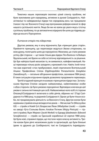 Частина ІІ Порозуміння Круглого Столу
43
Тематика наших переговорів охоплює цілий спектр проблем, які
були важливими для середовищ, активних в рухові Солідарність. Най-
активніші та найвідважніші лідери тих середовищ весь час працювали
(також і під час Воєнного Стану) над програмами реформ кожної зі сфер
нашого суспільного життя. Якщо би ми не взяли до уваги якусь істотну
суспільну проблему, то це автоматично відкрило би шлях до підриву до-
віри до всього Порозуміння.
Питання сторін та лідерства
Другою умовою, яку я хочу відзначити, був «принцип двох сторін».
Прийняття принципу, що переговори ведуться двома сторонами, на
мою думку, полегшило шлях до порозуміння. Можливо, це стало умовою
успіху. Дві сторони — це також тільки два лідери: Лех Валенса та Войцех
Ярузельський, які брали на себе остаточну відповідальність за рішення.
Це був найпростіший механізм та, як виявилося, найефективніший. На-
ші переговори кілька разів заходили у кризовий стан. Навіть їхній поча-
ток мав короткий «стан пробуксовки», який спричинили Всепольський
Альянс Професійних Спілок (Ogólnopolskie Porozumienie Związków
Zawodowych, — легальне об’єднання профспілок, засноване  року).
В таких ситуаціях втручання лідерів дозволяло продовжити переговори.
Третійзгаданийпринципяназиваю«принципомлідерства».Заполь-
ським Круглим Столом засідали найважливіші, найвпливовіші особи
з обох сторонін. Це було умовою порозуміння. Відповідно ключем до цієї
умови є сильна легітимація цих осіб. Найважливіше коло осіб зі сторони
Опозиції/Солідарності включало в себе діячів, обраних на І З’їзді Солі-
дарності в  році, та радників Солідарності. Однак це були тільки осо-
би, які продовжували діяльність за Воєнного Стану. Другим колом були
керівники страйків кінця вісімдесятихроків — Мечислав Ґіл (Mieczysław
Gil) — страйк в Новій Гуті; Владислав Лівак (Władysław Liwak) — страйк
на заводі «Гута Стальова Воля»; Алойзи Петжик (Alojzy Pietrzyk) — гір-
ничі страйки; Яцек Меркел (Jacek Merkel) та Едвард Швайкевич (Edward
Szwajkiewicz) — страйк на Ґданській корабельні  серпня  року.
Це були нові, справжні лідери, що постали через власну активність. Тре-
тім колом були діячі незалежних рухів та організацій, що були близькі
ідеям та дружніх до Солідарності, такі як Солідарність Індивідуаль-
 