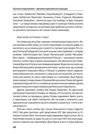 Суспільні порозуміння – феномен європейської культури
44
них Селян (Solidarność Rolników Indywidualnych), Солідарність Реміс-
ників (Solidarność Rzemiosła), Незалежна Спілка Студентів (Niezależne
Zrzeszenie Studentów) , екологічні рухи, Рух Свобода та Мир. Четверте
коло — це представники середовищ науки та культури. Кожен учасник
представляв та водночас сигналізував про проблеми суспільні, політич-
ні, економічні, регіональні, які ставали темою переговорів.
Кого немає за Столом і чому?
На четвертому місці був «принцип контрольованої відсутності». Як-
що важливої особи немає за столом переговорів, ми мусили добре за-
мислитися, що це означає для стратегії та тактики переговорів. По сто-
роні Опозиції/Солідарності ми мали в цьому плані проблеми з чотирма
особами. Найістотнішою був Лешек Мочульський (Leszek Moczulski).
Його партія — Конфедерація Незалежної Польщі — мала досить велику
кількість членів і була справна організаційно, аби збільшити вагу Пере-
говорівКруглогоСтолувочахгромадськоїдумки.Водночасмизнали,що
Лешек Мочульський є досвідченим політиком, і що він знає, що, вумовах
розташування совєцьких військ в Польщі та довкола наших кордонів,
можна міркувати про незалежність, можна до неї готуватися, але поста-
новка цієї вимоги, як змісту переговорів, не є можливою. Яцек Куронь
взявсяпровестипереговоризЛешекомМочульським.Лешекпогодився
підтримати Круглий Стіл та спокійно дочекатися вільних виборів. Двома
роками пізніше його партія пройшла до Польського Парламенту.
Другою важливою особою був Богдан Борусевич. Як фактичний
організатор Серпневого Страйку, як творець « постулату», він мав по-
тужний вплив на громадську думку. Богдан відмовився брати участь
в переговорах, але зберіг нейтралітет. Він поставив у залежність своє
відношення до порозуміння від його кінцевого результату. І потім схва-
лив результат.
Третьою такою особою був голова Незалежного Союзу Студентів
(НСС). Ми дуже прагнули, щоб представник НСС був присутнім за Го-
ловним Столом. Його тогочасний лідер відмовився брати участь, бо ці
переговори вважав за зраду. На щастя, не всі діячі НСС настільки ради-
кально ставилися до переговорів. Деякі брали участь в праці робочих
 