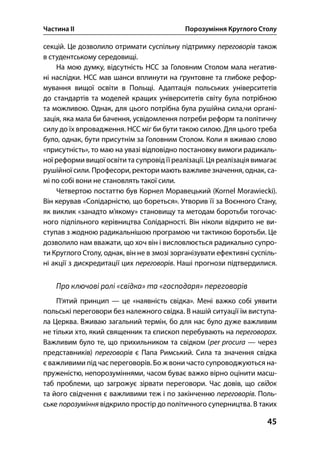 Частина ІІ Порозуміння Круглого Столу
45
секцій. Це дозволило отримати суспільну підтримку переговорів також
в студентському середовищі.
На мою думку, відсутність НСС за Головним Столом мала негатив-
ні наслідки. НСС мав шанси вплинути на ґрунтовне та глибоке рефор-
мування вищої освіти в Польщі. Адаптація польських університетів
до стандартів та моделей кращих університетів світу була потрібною
та можливою. Однак, для цього потрібна була рушійна сила,чи органі-
зація, яка мала би бачення, усвідомлення потреби реформ та політичну
силу до їх впровадження. НСС міг би бути такою силою. Для цього треба
було, однак, бути присутнім за Головним Столом. Коли я вживаю слово
«присутність», то маю на увазі відповідно постановку вимоги радикаль-
ної реформи вищої освіти та супровід її реалізації. Ця реалізація вимагає
рушійної сили. Професори, ректори мають важливе значення, однак, са-
мі по собі вони не становлять такої сили.
Четвертою постаттю був Корнел Моравецький (Kornel Morawiecki).
Він керував «Солідарністю, що бореться». Утворив її за Воєнного Стану,
як виклик «занадто м’якому» становищу та методам боротьби тогочас-
ного підпільного керівництва Солідарності. Він ніколи відкрито не ви-
ступав з жодною радикальнішою програмою чи тактикою боротьби. Це
дозволило нам вважати, що хоч він і висловлюється радикально супро-
ти Круглого Столу, однак, він не в змозі зорганізувати ефективні суспіль-
ні акції з дискредитації цих переговорів. Наші прогнози підтвердилися.
Про ключові ролі «свідка» та «господаря» переговорів
П’ятий принцип — це «наявність свідка». Мені важко собі уявити
польські переговори без належного свідка. В нашій ситуації їм виступа-
ла Церква. Вживаю загальний термін, бо для нас було дуже важливим
не тільки хто, який священник та єпископ перебувають на переговорах.
Важливим було те, що прихильником та свідком (per procura — через
представників) переговорів є Папа Римський. Сила та значення свідка
є важливими під час переговорів. Бо ж вони часто супроводжуються на-
пруженістю, непорозуміннями, часом буває важко вірно оцінити масш-
таб проблеми, що загрожує зірвати переговори. Час довів, що свідок
та його свідчення є важливими теж і по закінченню переговорів. Поль-
ське порозуміння відкрило простір до політичного суперництва. В таких
 
