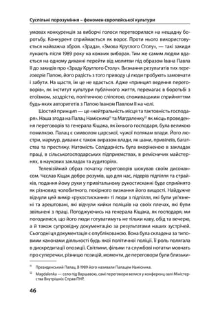 Суспільні порозуміння – феномен європейської культури
46
умовах конкуренція за виборчі голоси перетворилася на нещадну бо-
ротьбу. Конкурент сприймається як ворог. Проти нього використову-
ється найважча зброя. «Зрада», «Змова Круглого Столу», — такі закиди
лунають після  року на кожних виборах. Тим же самим людям вда-
ється на одному диханні перейти від молитви під образом Івана Павла
ІІ до закидів про «Зраду Круглого Столу». Визнання результатів тих пере-
говорів Папою, його радість з того приводу ці люди пробують замовчати
і забути. На щастя, їм це не вдається. Адже «принцип ведення перего-
ворів», як інститут культури публічного життя, перемагає в боротьбі з
егоїзмом, заздрістю, політичною сліпотою, споживацьким сприйняттям
будь-яких авторитетів з Папою Іваном Павлом ІІ на чолі.
Шостий принцип — це «нейтральність місця та тактовність господа-
ря». Наша згода на Палац Намісника
та Магдаленку
як місць проведен-
ня переговорів та генерала Кіщака, як їхнього господаря, була великою
помилкою. Палац є символом царської, чужої полякам влади. Його лю-
стри, мармур, дивани є також виразом влади, як шани, привілеїв, багат-
ства та престижу. Натомість Солідарність була вкоріненою в закладах
праці, в сільськогосподарських підприємствах, в ремісничих майстер-
нях, в наукових закладах та аудиторіях.
Телевізійний образ початку переговорів шокував своїм дисонан-
сом. Чєслав Кіщак добре розумів, що для нас, лідерів підпілля та страй-
ків, подання йому руки у привітальному рукостисканні буде сприйнято
як різновид чолобитного, покірного визнання його вищості. Найдужче
відчули цей вимір «рукостискання» ті люди з підпілля, які були ув’язне-
ні та арештовані, які відчули кийки поліцаїв на своїх плечах, які були
звільнені з праці. Погоджуючись на генерала Кіщака, як господаря, ми
погодилися, що його люди готуватимуть не тільки каву, обід та вечерю,
а й також супровідну документацію за результатами наших зустрічей.
Сьогодні ця документація є опублікованою. Вона була складена за типо-
вими канонами діяльності будь якої політичної поліції. Її роль полягала
в дискредитації опозиції. Світлини, фільми та службові нотатки мовчать
про суперечки, різницю позицій, моменти, де переговори були близьки-

Президенський Палац. В  його називали Палацем Намісника.

Magdalenka — село під Варшавою, самі переговори велися у конференц-залі Міністер-
ства Внутрішніх Справ ПНР.
 